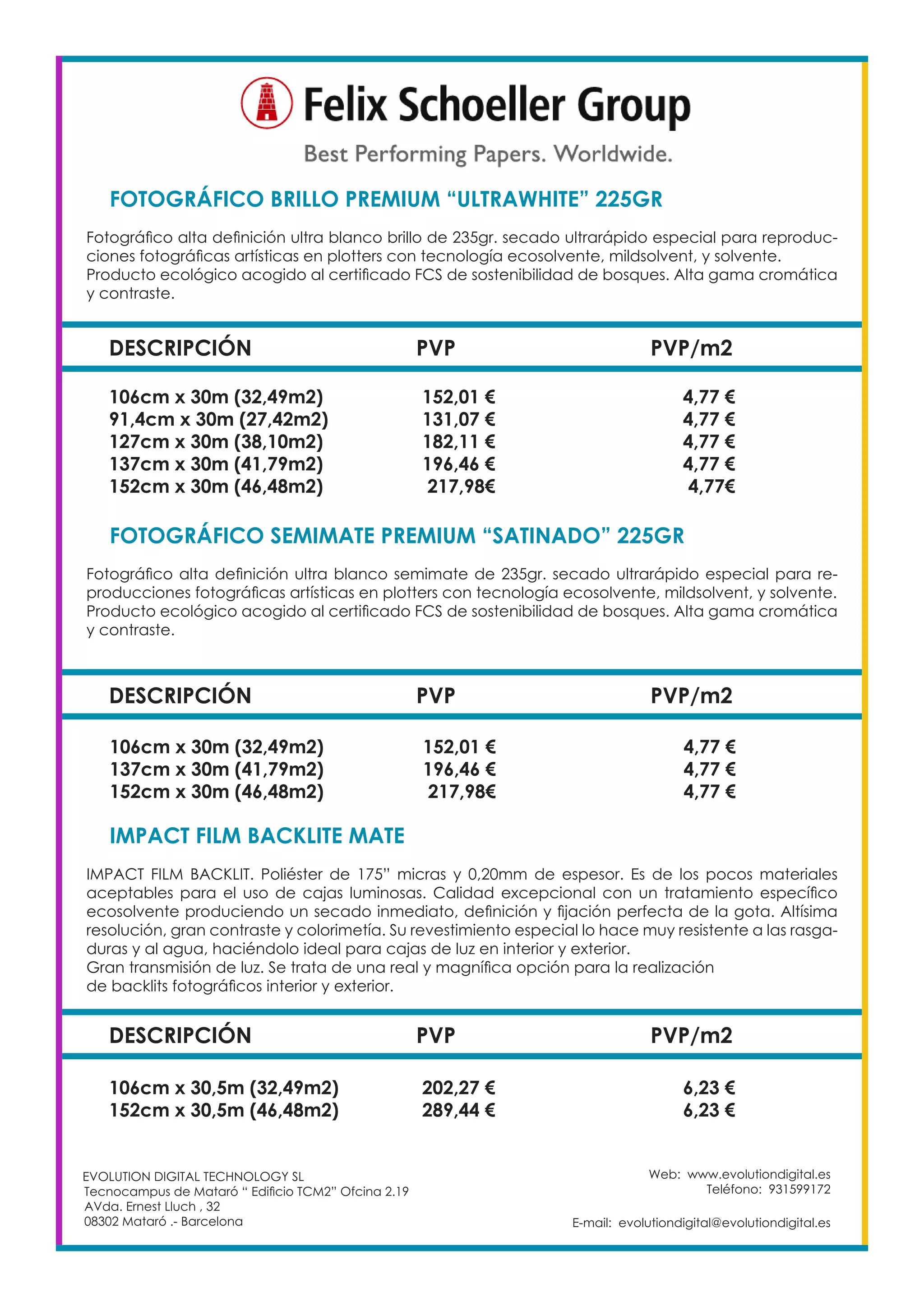 Web: www.evolutiondigital.es
Teléfono: 931599172
E-mail: evolutiondigital@evolutiondigital.es
EVOLUTION DIGITAL TECHNOLOGY SL
Tecnocampus de Mataró “ Edificio TCM2” Ofcina 2.19
AVda. Ernest Lluch , 32
08302 Mataró .- Barcelona
DESCRIPCIÓN PVP PVP/m2
FOTOGRÁFICO BRILLO PREMIUM “ULTRAWHITE” 225GR	
Fotográfico alta definición ultra blanco brillo de 235gr. secado ultrarápido especial para reproduc-
ciones fotográficas artísticas en plotters con tecnología ecosolvente, mildsolvent, y solvente.
Producto ecológico acogido al certificado FCS de sostenibilidad de bosques. Alta gama cromática
y contraste.
106cm x 30m (32,49m2) 152,01 € 4,77 €
91,4cm x 30m (27,42m2) 131,07 € 4,77 €
127cm x 30m (38,10m2) 182,11 € 4,77 €
137cm x 30m (41,79m2) 196,46 € 4,77 €
152cm x 30m (46,48m2) 217,98€ 4,77€
DESCRIPCIÓN PVP PVP/m2
FOTOGRÁFICO SEMIMATE PREMIUM “SATINADO” 225GR
Fotográfico alta definición ultra blanco semimate de 235gr. secado ultrarápido especial para re-
producciones fotográficas artísticas en plotters con tecnología ecosolvente, mildsolvent, y solvente.
Producto ecológico acogido al certificado FCS de sostenibilidad de bosques. Alta gama cromática
y contraste.
106cm x 30m (32,49m2) 152,01 € 4,77 €
137cm x 30m (41,79m2) 196,46 € 4,77 €
152cm x 30m (46,48m2) 217,98€ 4,77 €
DESCRIPCIÓN PVP PVP/m2
IMPACT FILM BACKLITE MATE
IMPACT FILM BACKLIT. Poliéster de 175” micras y 0,20mm de espesor. Es de los pocos materiales
aceptables para el uso de cajas luminosas. Calidad excepcional con un tratamiento específico
ecosolvente produciendo un secado inmediato, definición y fijación perfecta de la gota. Altísima
resolución, gran contraste y colorimetía. Su revestimiento especial lo hace muy resistente a las rasga-
duras y al agua, haciéndolo ideal para cajas de luz en interior y exterior.
Gran transmisión de luz. Se trata de una real y magnífica opción para la realización
de backlits fotográficos interior y exterior.
106cm x 30,5m (32,49m2) 202,27 € 6,23 €
152cm x 30,5m (46,48m2) 289,44 € 6,23 €
 