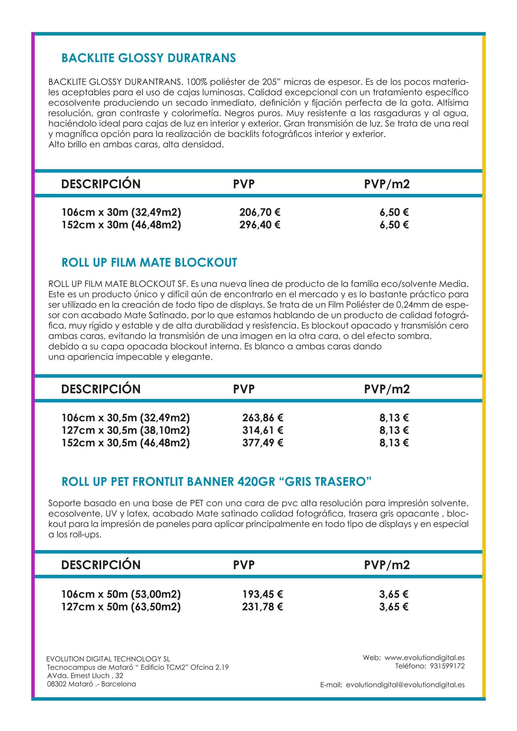 Web: www.evolutiondigital.es
Teléfono: 931599172
E-mail: evolutiondigital@evolutiondigital.es
EVOLUTION DIGITAL TECHNOLOGY SL
Tecnocampus de Mataró “ Edificio TCM2” Ofcina 2.19
AVda. Ernest Lluch , 32
08302 Mataró .- Barcelona
DESCRIPCIÓN PVP PVP/m2
BACKLITE GLOSSY DURATRANS
BACKLITE GLOSSY DURANTRANS. 100% poliéster de 205” micras de espesor. Es de los pocos materia-
les aceptables para el uso de cajas luminosas. Calidad excepcional con un tratamiento específico
ecosolvente produciendo un secado inmediato, definición y fijación perfecta de la gota. Altísima
resolución, gran contraste y colorimetía. Negros puros. Muy resistente a las rasgaduras y al agua,
haciéndolo ideal para cajas de luz en interior y exterior. Gran transmisión de luz. Se trata de una real
y magnífica opción para la realización de backlits fotográficos interior y exterior.
Alto brillo en ambas caras, alta densidad.
106cm x 30m (32,49m2) 206,70 € 6,50 €
152cm x 30m (46,48m2) 296,40 € 6,50 €
DESCRIPCIÓN PVP PVP/m2
ROLL UP FILM MATE BLOCKOUT
ROLL UP FILM MATE BLOCKOUT SF. Es una nueva línea de producto de la familia eco/solvente Media.
Este es un producto único y difícil aún de encontrarlo en el mercado y es lo bastante práctico para
ser utilizado en la creación de todo tipo de displays. Se trata de un Film Poliéster de 0,24mm de espe-
sor con acabado Mate Satinado, por lo que estamos hablando de un producto de calidad fotográ-
fica, muy rígido y estable y de alta durabilidad y resistencia. Es blockout opacado y transmisión cero
ambas caras, evitando la transmisión de una imagen en la otra cara, o del efecto sombra,
debido a su capa opacada blockout interna. Es blanco a ambas caras dando
una apariencia impecable y elegante.
106cm x 30,5m (32,49m2) 263,86 € 8,13 €
127cm x 30,5m (38,10m2) 314,61 € 8,13 €
152cm x 30,5m (46,48m2) 377,49 € 8,13 €
DESCRIPCIÓN PVP PVP/m2
ROLL UP PET FRONTLIT BANNER 420GR “GRIS TRASERO”
Soporte basado en una base de PET con una cara de pvc alta resolución para impresión solvente,
ecosolvente, UV y latex, acabado Mate satinado calidad fotográfica, trasera gris opacante , bloc-
kout para la impresión de paneles para aplicar principalmente en todo tipo de displays y en especial
a los roll-ups.
106cm x 50m (53,00m2) 193,45 € 3,65 €
127cm x 50m (63,50m2) 231,78 € 3,65 €
 