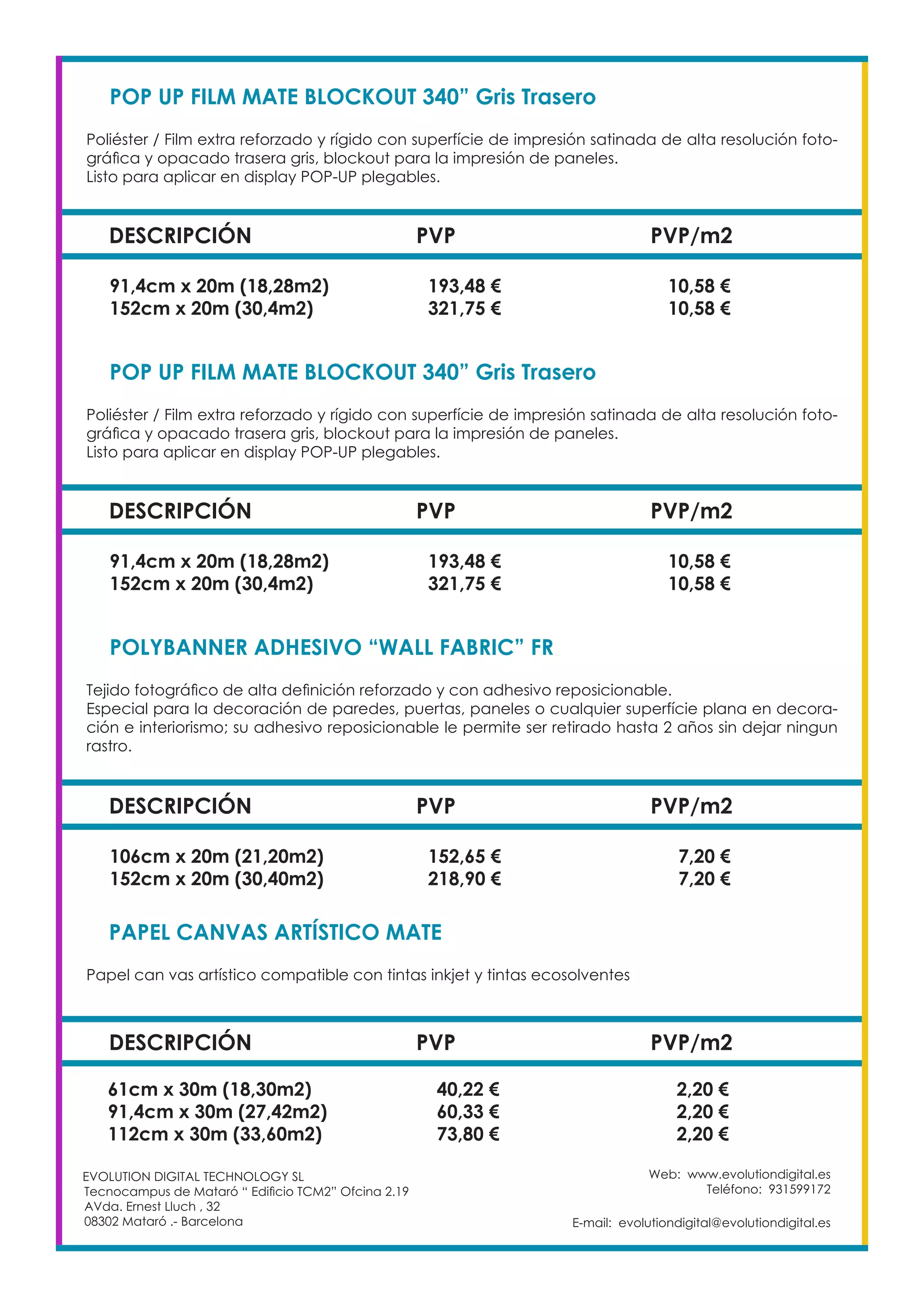 Web: www.evolutiondigital.es
Teléfono: 931599172
E-mail: evolutiondigital@evolutiondigital.es
EVOLUTION DIGITAL TECHNOLOGY SL
Tecnocampus de Mataró “ Edificio TCM2” Ofcina 2.19
AVda. Ernest Lluch , 32
08302 Mataró .- Barcelona
DESCRIPCIÓN PVP PVP/m2
POP UP FILM MATE BLOCKOUT 340” Gris Trasero
Poliéster / Film extra reforzado y rígido con superfície de impresión satinada de alta resolución foto-
gráfica y opacado trasera gris, blockout para la impresión de paneles.
Listo para aplicar en display POP-UP plegables.
91,4cm x 20m (18,28m2) 193,48 € 10,58 €
152cm x 20m (30,4m2) 321,75 € 10,58 €
DESCRIPCIÓN PVP PVP/m2
POP UP FILM MATE BLOCKOUT 340” Gris Trasero
Poliéster / Film extra reforzado y rígido con superfície de impresión satinada de alta resolución foto-
gráfica y opacado trasera gris, blockout para la impresión de paneles.
Listo para aplicar en display POP-UP plegables.
91,4cm x 20m (18,28m2) 193,48 € 10,58 €
152cm x 20m (30,4m2) 321,75 € 10,58 €
DESCRIPCIÓN PVP PVP/m2
POLYBANNER ADHESIVO “WALL FABRIC” FR
Tejido fotográfico de alta definición reforzado y con adhesivo reposicionable.
Especial para la decoración de paredes, puertas, paneles o cualquier superfície plana en decora-
ción e interiorismo; su adhesivo reposicionable le permite ser retirado hasta 2 años sin dejar ningun
rastro.
106cm x 20m (21,20m2) 152,65 € 7,20 €
152cm x 20m (30,40m2) 218,90 € 7,20 €
DESCRIPCIÓN PVP PVP/m2
PAPEL CANVAS ARTÍSTICO MATE
Papel can vas artístico compatible con tintas inkjet y tintas ecosolventes
61cm x 30m (18,30m2) 40,22 € 2,20 €
91,4cm x 30m (27,42m2) 60,33 € 2,20 €
112cm x 30m (33,60m2) 73,80 € 2,20 €
 