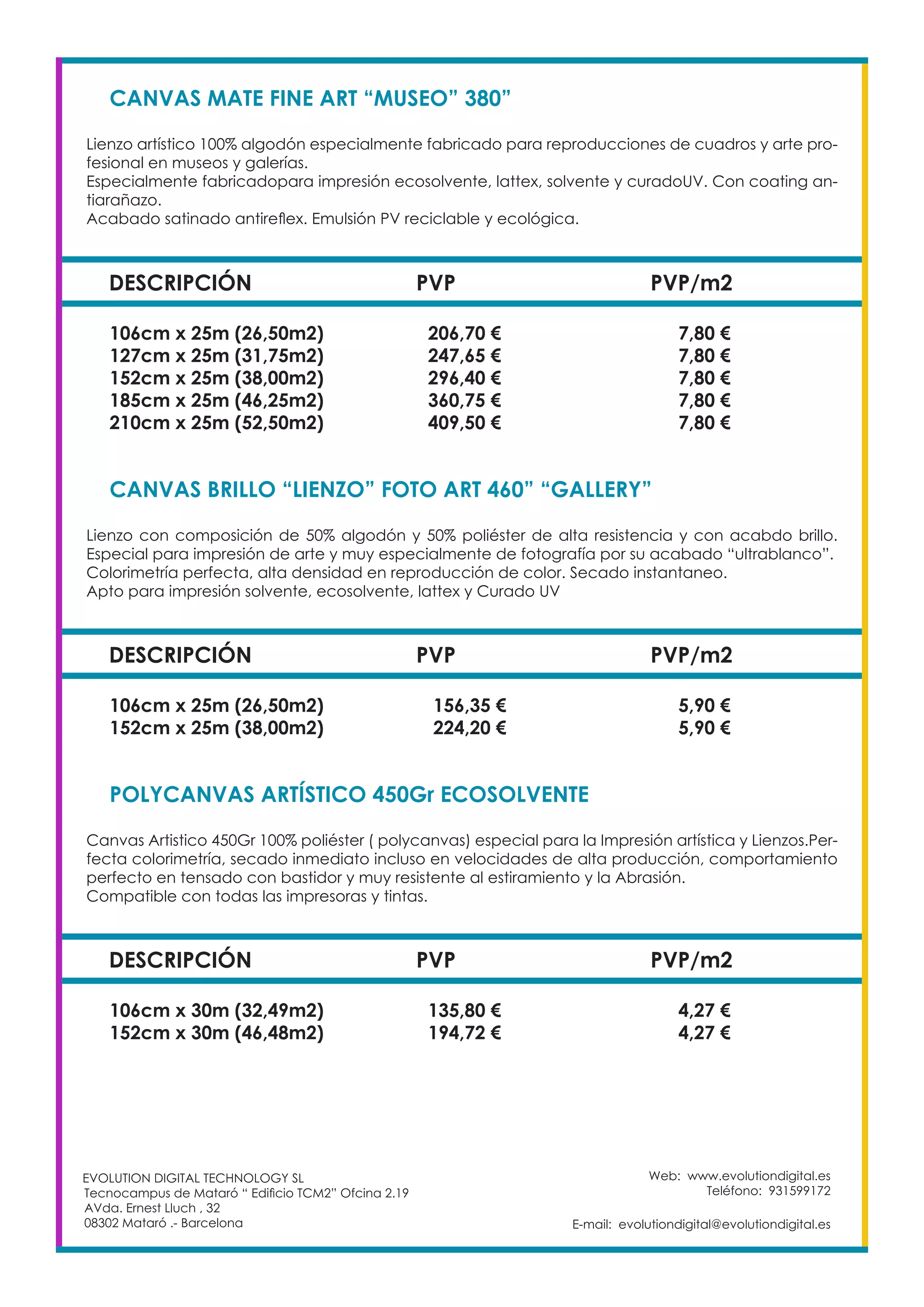 Web: www.evolutiondigital.es
Teléfono: 931599172
E-mail: evolutiondigital@evolutiondigital.es
EVOLUTION DIGITAL TECHNOLOGY SL
Tecnocampus de Mataró “ Edificio TCM2” Ofcina 2.19
AVda. Ernest Lluch , 32
08302 Mataró .- Barcelona
DESCRIPCIÓN PVP PVP/m2
CANVAS MATE FINE ART “MUSEO” 380”
Lienzo artístico 100% algodón especialmente fabricado para reproducciones de cuadros y arte pro-
fesional en museos y galerías.
Especialmente fabricadopara impresión ecosolvente, lattex, solvente y curadoUV. Con coating an-
tiarañazo.
Acabado satinado antireflex. Emulsión PV reciclable y ecológica.
106cm x 25m (26,50m2) 206,70 € 7,80 €
127cm x 25m (31,75m2) 247,65 € 7,80 €
152cm x 25m (38,00m2) 296,40 € 7,80 €
185cm x 25m (46,25m2) 360,75 € 7,80 €
210cm x 25m (52,50m2) 409,50 € 7,80 €
DESCRIPCIÓN PVP PVP/m2
CANVAS BRILLO “LIENZO” FOTO ART 460” “GALLERY”
Lienzo con composición de 50% algodón y 50% poliéster de alta resistencia y con acabdo brillo.
Especial para impresión de arte y muy especialmente de fotografía por su acabado “ultrablanco”.
Colorimetría perfecta, alta densidad en reproducción de color. Secado instantaneo.
Apto para impresión solvente, ecosolvente, lattex y Curado UV
106cm x 25m (26,50m2) 156,35 € 5,90 €
152cm x 25m (38,00m2) 224,20 € 5,90 €
DESCRIPCIÓN PVP PVP/m2
POLYCANVAS ARTÍSTICO 450Gr ECOSOLVENTE
Canvas Artistico 450Gr 100% poliéster ( polycanvas) especial para la Impresión artística y Lienzos.Per-
fecta colorimetría, secado inmediato incluso en velocidades de alta producción, comportamiento
perfecto en tensado con bastidor y muy resistente al estiramiento y la Abrasión.
Compatible con todas las impresoras y tintas.
106cm x 30m (32,49m2) 135,80 € 4,27 €
152cm x 30m (46,48m2) 194,72 € 4,27 €
 