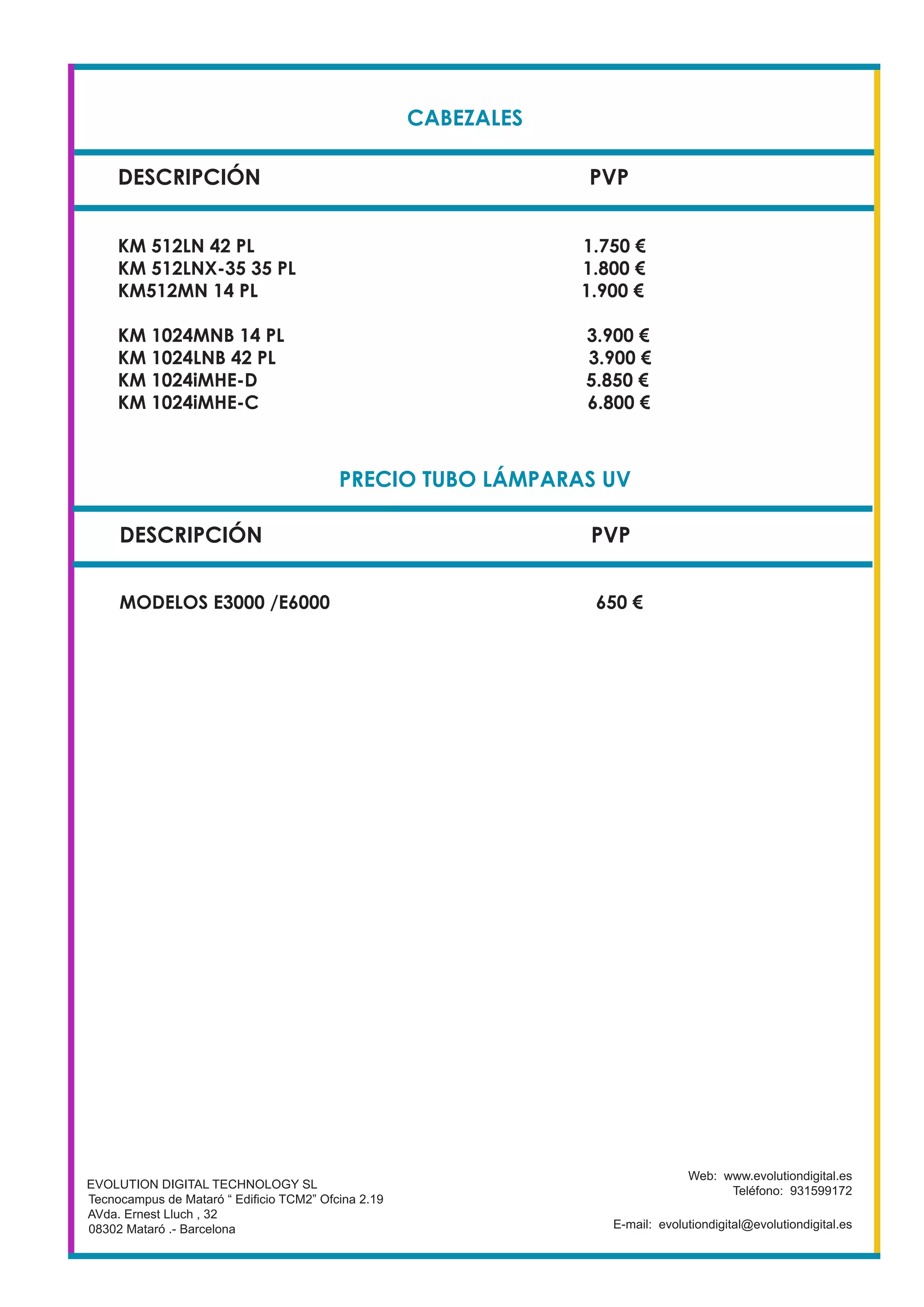 CABEZALES
DESCRIPCIÓN PVP
KM 512LN 42 PL 1.750 €
KM 512LNX-35 35 PL 1.800 €
KM512MN 14 PL 1.900 €
KM 1024MNB 14 PL 3.900 €
KM 1024LNB 42 PL 3.900 €
KM 1024iMHE-D 5.850 €
KM 1024iMHE-C 6.800 €
EVOLUTION DIGITAL TECHNOLOGY SL
Tecnocampus de Mataró “ Edificio TCM2” Ofcina 2.19
AVda. Ernest Lluch , 32
08302 Mataró .- Barcelona
Web: www.evolutiondigital.es
Teléfono: 931599172
E-mail: evolutiondigital@evolutiondigital.es
DESCRIPCIÓN PVP
PRECIO TUBO LÁMPARAS UV
MODELOS E3000 /E6000 650 €
 
