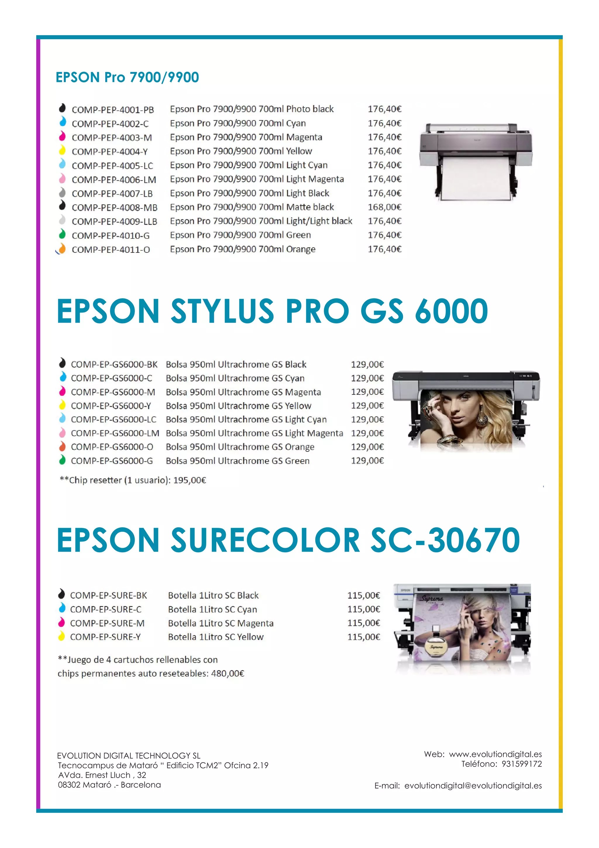 EPSON Pro 7900/9900
EPSON STYLUS PRO GS 6000
EPSON SURECOLOR SC-30670
Web: www.evolutiondigital.es
Teléfono: 931599172
E-mail: evolutiondigital@evolutiondigital.es
EVOLUTION DIGITAL TECHNOLOGY SL
Tecnocampus de Mataró “ Edificio TCM2” Ofcina 2.19
AVda. Ernest Lluch , 32
08302 Mataró .- Barcelona
 