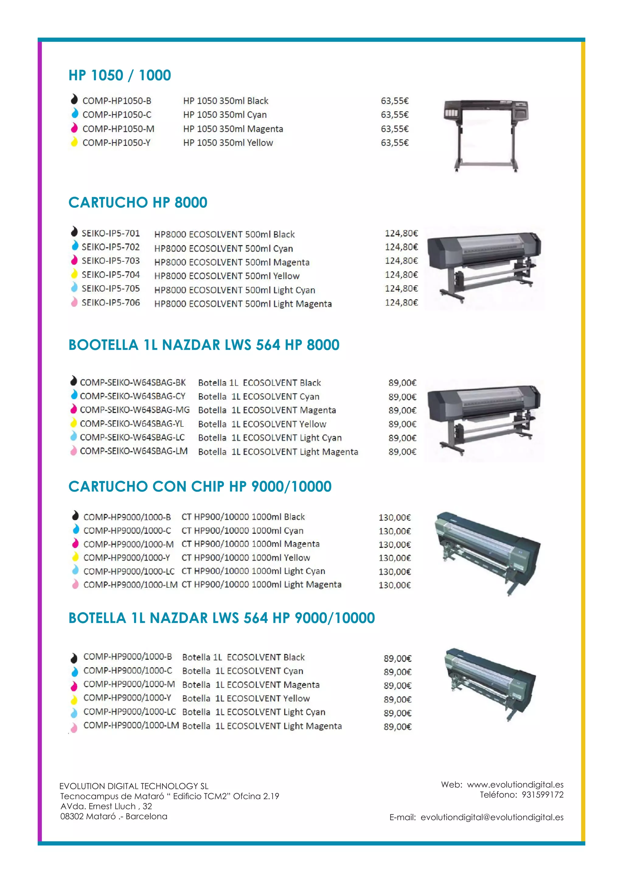 Web: www.evolutiondigital.es
Teléfono: 931599172
E-mail: evolutiondigital@evolutiondigital.es
EVOLUTION DIGITAL TECHNOLOGY SL
Tecnocampus de Mataró “ Edificio TCM2” Ofcina 2.19
AVda. Ernest Lluch , 32
08302 Mataró .- Barcelona
HP 1050 / 1000
CARTUCHO HP 8000
BOOTELLA 1L NAZDAR LWS 564 HP 8000
CARTUCHO CON CHIP HP 9000/10000
BOTELLA 1L NAZDAR LWS 564 HP 9000/10000
 