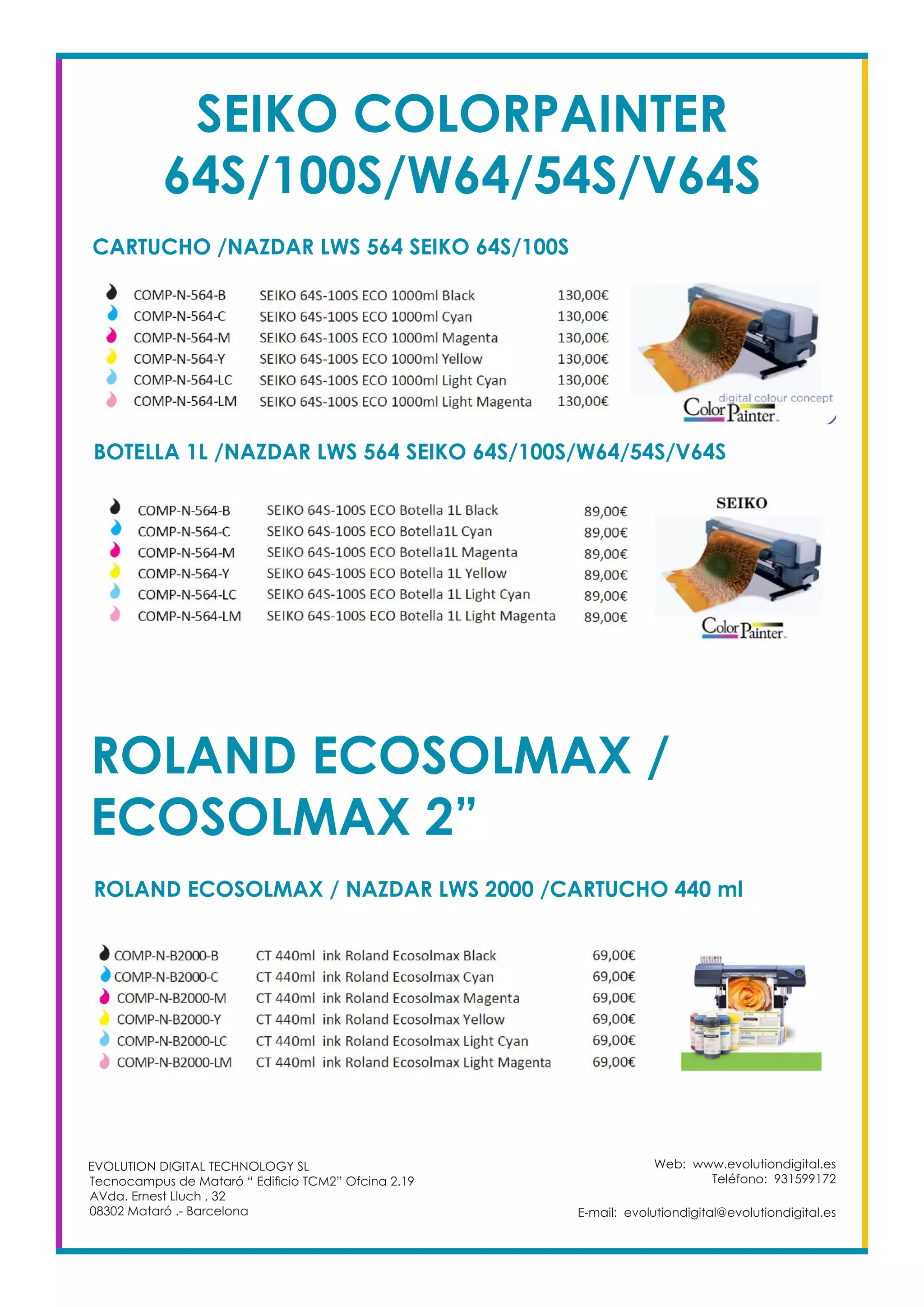 Web: www.evolutiondigital.es
Teléfono: 931599172
E-mail: evolutiondigital@evolutiondigital.es
EVOLUTION DIGITAL TECHNOLOGY SL
Tecnocampus de Mataró “ Edificio TCM2” Ofcina 2.19
AVda. Ernest Lluch , 32
08302 Mataró .- Barcelona
SEIKO COLORPAINTER
64S/100S/W64/54S/V64S
CARTUCHO /NAZDAR LWS 564 SEIKO 64S/100S
BOTELLA 1L /NAZDAR LWS 564 SEIKO 64S/100S/W64/54S/V64S
ROLAND ECOSOLMAX /
ECOSOLMAX 2”
ROLAND ECOSOLMAX / NAZDAR LWS 2000 /CARTUCHO 440 ml
 