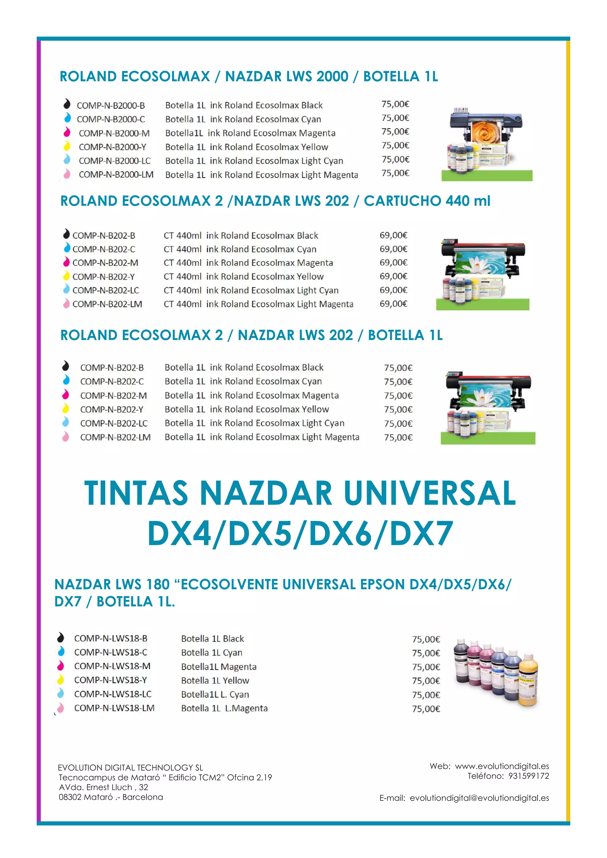 Web: www.evolutiondigital.es
Teléfono: 931599172
E-mail: evolutiondigital@evolutiondigital.es
EVOLUTION DIGITAL TECHNOLOGY SL
Tecnocampus de Mataró “ Edificio TCM2” Ofcina 2.19
AVda. Ernest Lluch , 32
08302 Mataró .- Barcelona
ROLAND ECOSOLMAX / NAZDAR LWS 2000 / BOTELLA 1L
ROLAND ECOSOLMAX 2 /NAZDAR LWS 202 / CARTUCHO 440 ml
ROLAND ECOSOLMAX 2 / NAZDAR LWS 202 / BOTELLA 1L
TINTAS NAZDAR UNIVERSAL
DX4/DX5/DX6/DX7
NAZDAR LWS 180 “ECOSOLVENTE UNIVERSAL EPSON DX4/DX5/DX6/
DX7 / BOTELLA 1L.
 