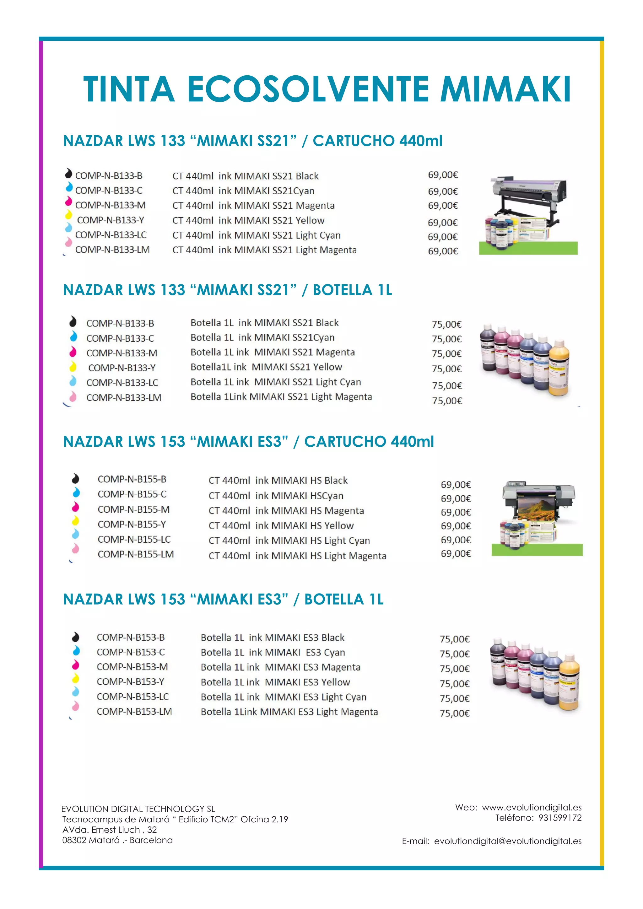 TINTA ECOSOLVENTE MIMAKI
NAZDAR LWS 133 “MIMAKI SS21” / CARTUCHO 440ml
NAZDAR LWS 133 “MIMAKI SS21” / BOTELLA 1L
NAZDAR LWS 153 “MIMAKI ES3” / CARTUCHO 440ml
NAZDAR LWS 153 “MIMAKI ES3” / BOTELLA 1L
Web: www.evolutiondigital.es
Teléfono: 931599172
E-mail: evolutiondigital@evolutiondigital.es
EVOLUTION DIGITAL TECHNOLOGY SL
Tecnocampus de Mataró “ Edificio TCM2” Ofcina 2.19
AVda. Ernest Lluch , 32
08302 Mataró .- Barcelona
 