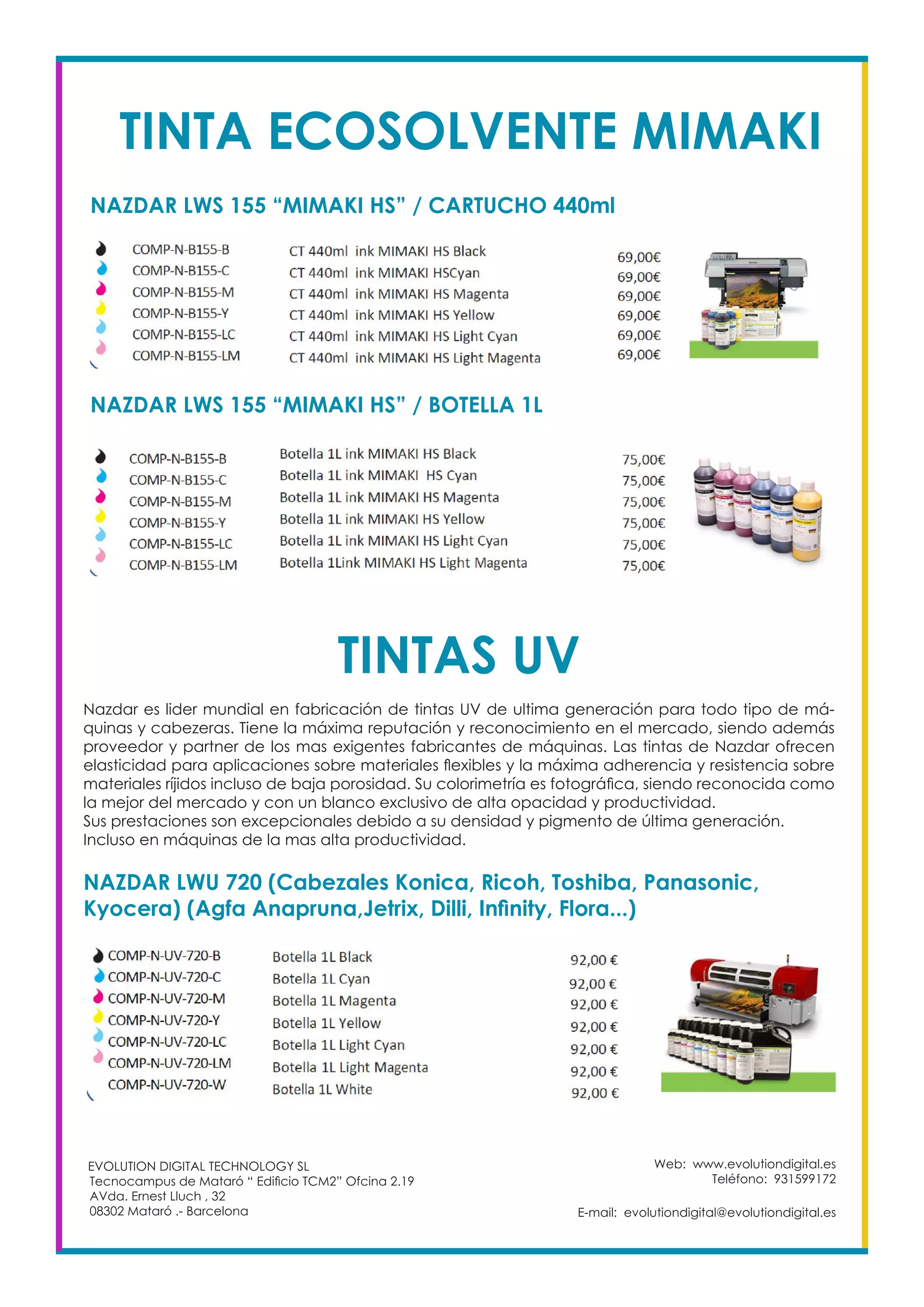 TINTA ECOSOLVENTE MIMAKI
NAZDAR LWS 155 “MIMAKI HS” / CARTUCHO 440ml
Web: www.evolutiondigital.es
Teléfono: 931599172
E-mail: evolutiondigital@evolutiondigital.es
EVOLUTION DIGITAL TECHNOLOGY SL
Tecnocampus de Mataró “ Edificio TCM2” Ofcina 2.19
AVda. Ernest Lluch , 32
08302 Mataró .- Barcelona
NAZDAR LWS 155 “MIMAKI HS” / BOTELLA 1L
TINTAS UV
Nazdar es lider mundial en fabricación de tintas UV de ultima generación para todo tipo de má-
quinas y cabezeras. Tiene la máxima reputación y reconocimiento en el mercado, siendo además
proveedor y partner de los mas exigentes fabricantes de máquinas. Las tintas de Nazdar ofrecen
elasticidad para aplicaciones sobre materiales flexibles y la máxima adherencia y resistencia sobre
materiales ríjidos incluso de baja porosidad. Su colorimetría es fotográfica, siendo reconocida como
la mejor del mercado y con un blanco exclusivo de alta opacidad y productividad.
Sus prestaciones son excepcionales debido a su densidad y pigmento de última generación.
Incluso en máquinas de la mas alta productividad.
NAZDAR LWU 720 (Cabezales Konica, Ricoh, Toshiba, Panasonic,
Kyocera) (Agfa Anapruna,Jetrix, Dilli, Infinity, Flora...)
 
