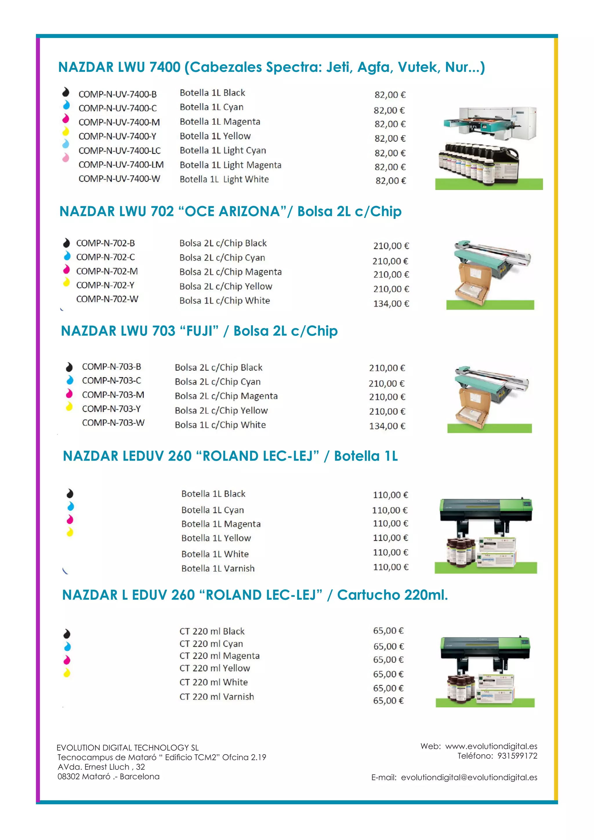 Web: www.evolutiondigital.es
Teléfono: 931599172
E-mail: evolutiondigital@evolutiondigital.es
EVOLUTION DIGITAL TECHNOLOGY SL
Tecnocampus de Mataró “ Edificio TCM2” Ofcina 2.19
AVda. Ernest Lluch , 32
08302 Mataró .- Barcelona
NAZDAR LWU 7400 (Cabezales Spectra: Jeti, Agfa, Vutek, Nur...)
NAZDAR LWU 702 “OCE ARIZONA”/ Bolsa 2L c/Chip
NAZDAR LWU 703 “FUJI” / Bolsa 2L c/Chip
NAZDAR LEDUV 260 “ROLAND LEC-LEJ” / Botella 1L
NAZDAR L EDUV 260 “ROLAND LEC-LEJ” / Cartucho 220ml.
 
