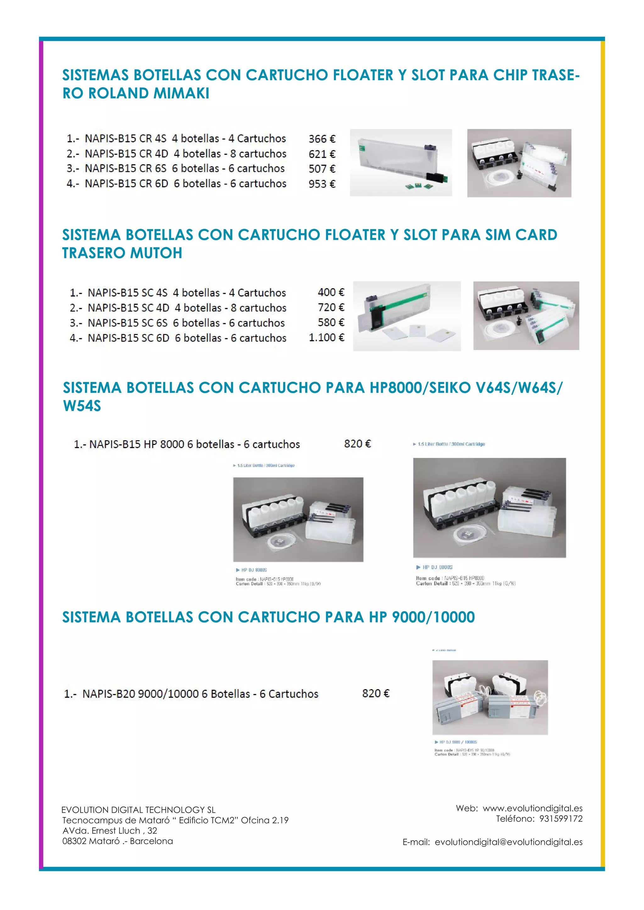Web: www.evolutiondigital.es
Teléfono: 931599172
E-mail: evolutiondigital@evolutiondigital.es
EVOLUTION DIGITAL TECHNOLOGY SL
Tecnocampus de Mataró “ Edificio TCM2” Ofcina 2.19
AVda. Ernest Lluch , 32
08302 Mataró .- Barcelona
SISTEMAS BOTELLAS CON CARTUCHO FLOATER Y SLOT PARA CHIP TRASE-
RO ROLAND MIMAKI
SISTEMA BOTELLAS CON CARTUCHO FLOATER Y SLOT PARA SIM CARD
TRASERO MUTOH
SISTEMA BOTELLAS CON CARTUCHO PARA HP8000/SEIKO V64S/W64S/
W54S
SISTEMA BOTELLAS CON CARTUCHO PARA HP 9000/10000
 