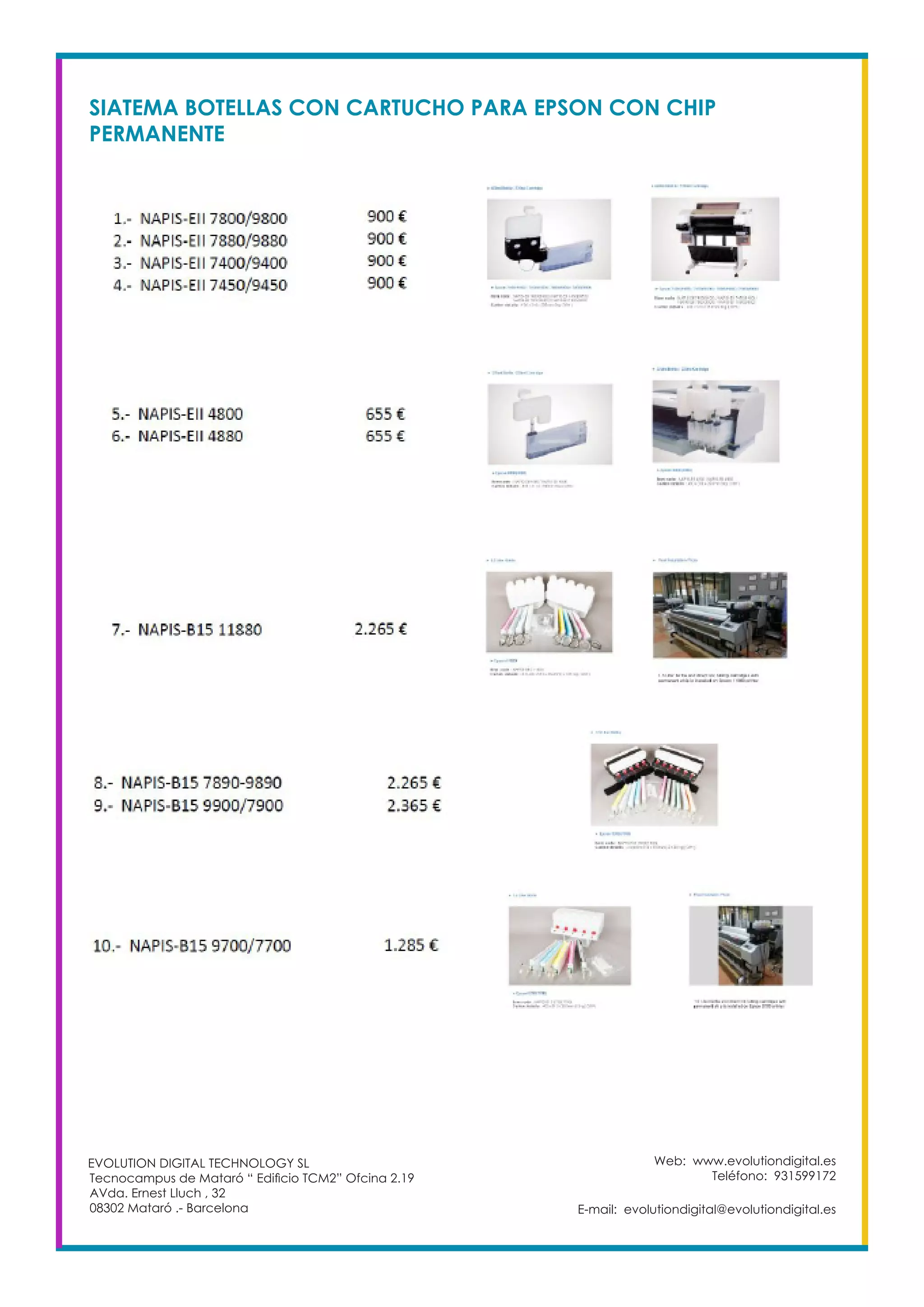 Web: www.evolutiondigital.es
Teléfono: 931599172
E-mail: evolutiondigital@evolutiondigital.es
EVOLUTION DIGITAL TECHNOLOGY SL
Tecnocampus de Mataró “ Edificio TCM2” Ofcina 2.19
AVda. Ernest Lluch , 32
08302 Mataró .- Barcelona
SIATEMA BOTELLAS CON CARTUCHO PARA EPSON CON CHIP
PERMANENTE
 