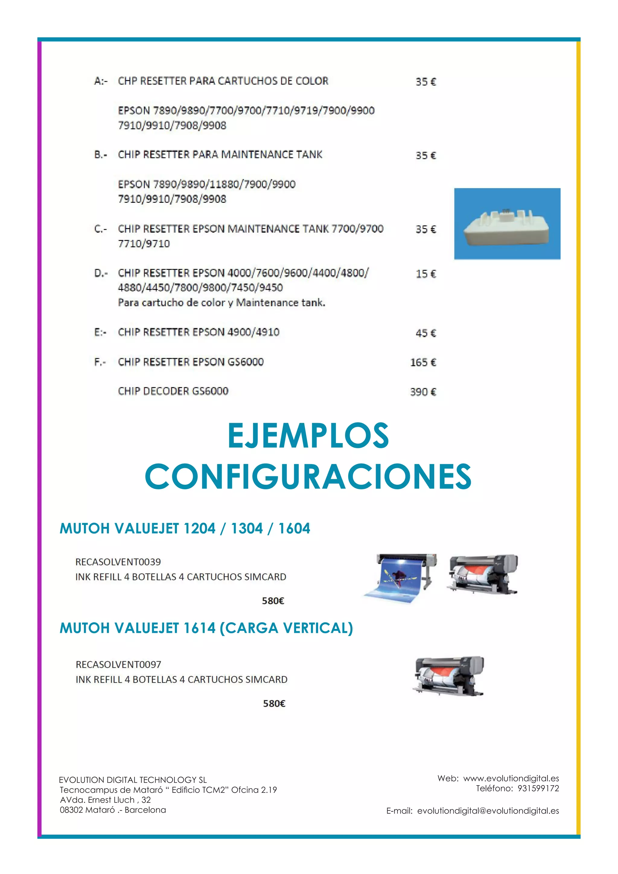 EJEMPLOS
CONFIGURACIONES
MUTOH VALUEJET 1204 / 1304 / 1604
Web: www.evolutiondigital.es
Teléfono: 931599172
E-mail: evolutiondigital@evolutiondigital.es
EVOLUTION DIGITAL TECHNOLOGY SL
Tecnocampus de Mataró “ Edificio TCM2” Ofcina 2.19
AVda. Ernest Lluch , 32
08302 Mataró .- Barcelona
MUTOH VALUEJET 1614 (CARGA VERTICAL)
 