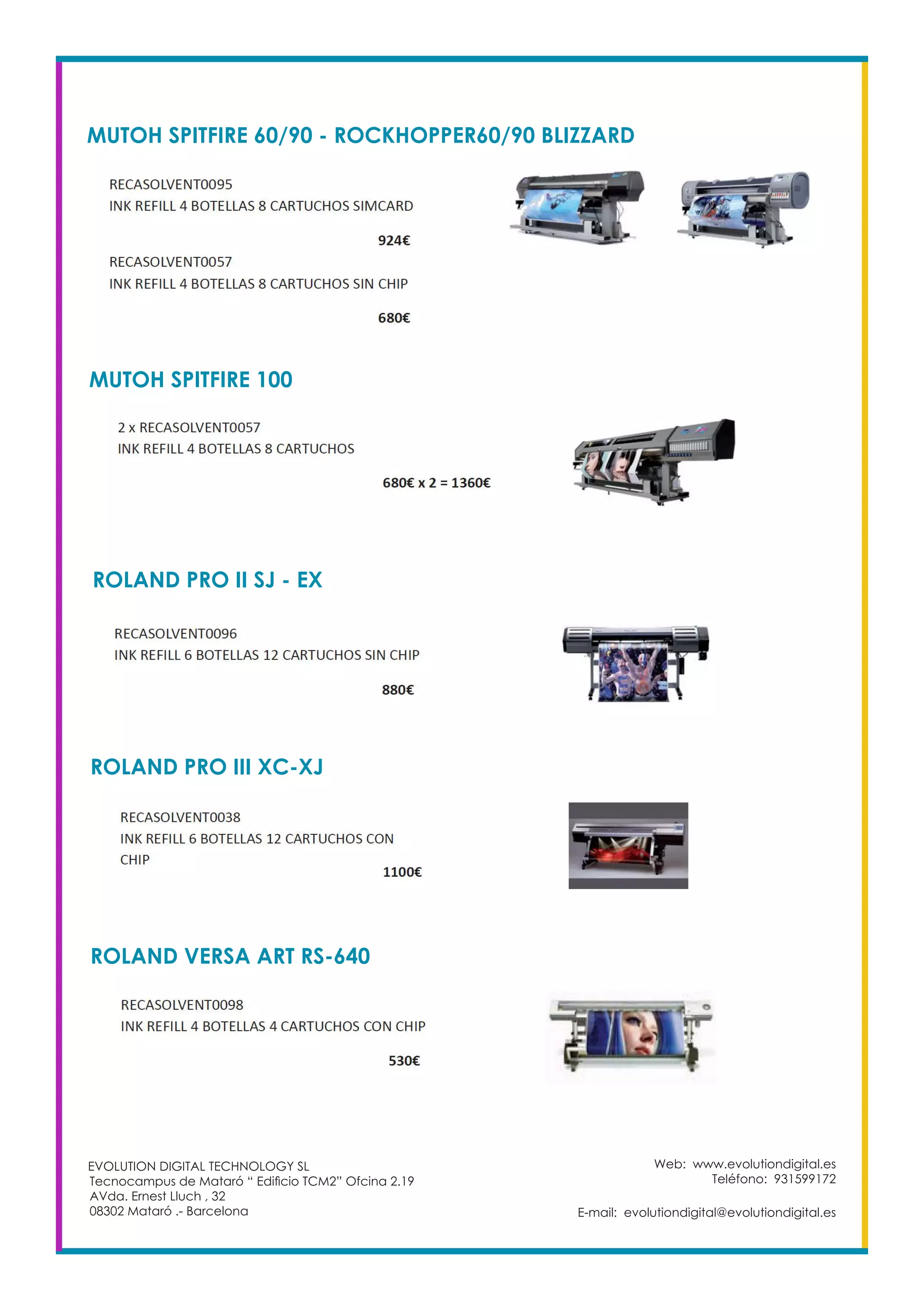 MUTOH SPITFIRE 60/90 - ROCKHOPPER60/90 BLIZZARD
Web: www.evolutiondigital.es
Teléfono: 931599172
E-mail: evolutiondigital@evolutiondigital.es
EVOLUTION DIGITAL TECHNOLOGY SL
Tecnocampus de Mataró “ Edificio TCM2” Ofcina 2.19
AVda. Ernest Lluch , 32
08302 Mataró .- Barcelona
MUTOH SPITFIRE 100
ROLAND PRO II SJ - EX
ROLAND PRO III XC-XJ
ROLAND VERSA ART RS-640
 