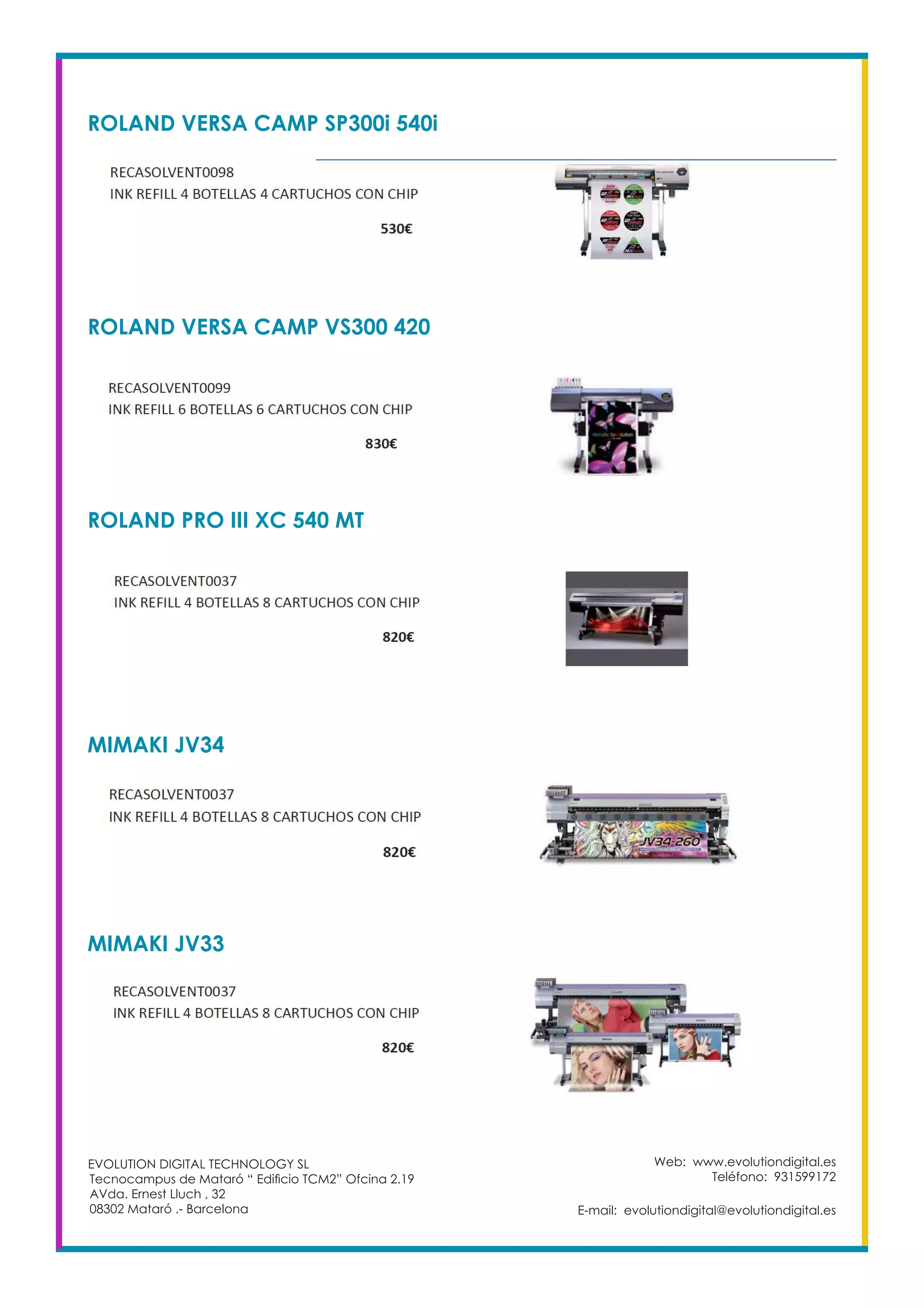 ROLAND VERSA CAMP SP300i 540i
Web: www.evolutiondigital.es
Teléfono: 931599172
E-mail: evolutiondigital@evolutiondigital.es
EVOLUTION DIGITAL TECHNOLOGY SL
Tecnocampus de Mataró “ Edificio TCM2” Ofcina 2.19
AVda. Ernest Lluch , 32
08302 Mataró .- Barcelona
ROLAND VERSA CAMP VS300 420
ROLAND PRO III XC 540 MT
MIMAKI JV34
MIMAKI JV33
 