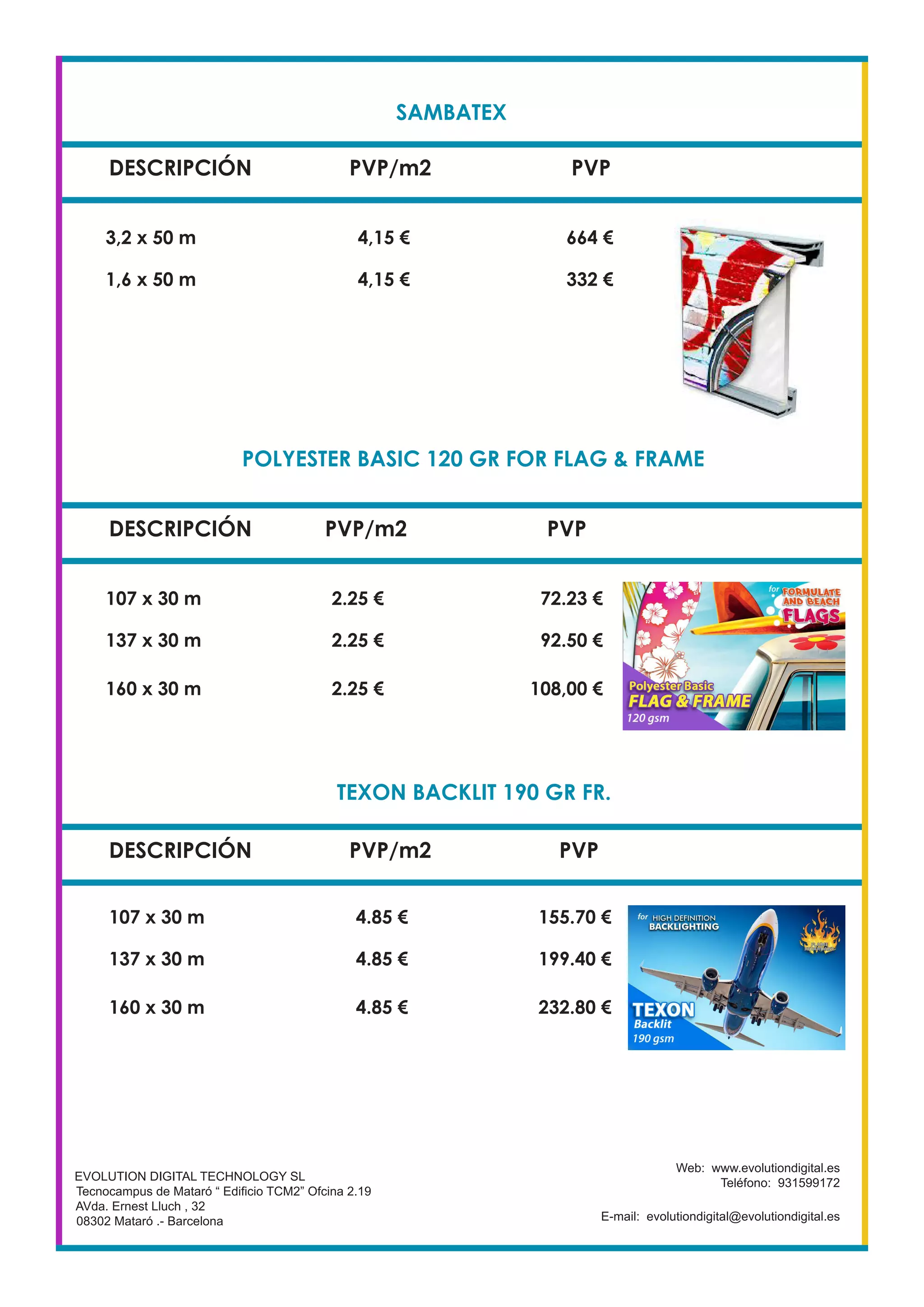 SAMBATEX
DESCRIPCIÓN PVP/m2 PVP
3,2 x 50 m 4,15 € 664 €
1,6 x 50 m 4,15 € 332 €
EVOLUTION DIGITAL TECHNOLOGY SL
Tecnocampus de Mataró “ Edificio TCM2” Ofcina 2.19
AVda. Ernest Lluch , 32
08302 Mataró .- Barcelona
Web: www.evolutiondigital.es
Teléfono: 931599172
E-mail: evolutiondigital@evolutiondigital.es
DESCRIPCIÓN PVP/m2 PVP
107 x 30 m 2.25 € 72.23 €
137 x 30 m 2.25 € 92.50 €
DESCRIPCIÓN PVP/m2 PVP
POLYESTER BASIC 120 GR FOR FLAG & FRAME
160 x 30 m 2.25 € 108,00 €
107 x 30 m 4.85 € 155.70 €
137 x 30 m 4.85 € 199.40 €
160 x 30 m 4.85 € 232.80 €
TEXON BACKLIT 190 GR FR.
 