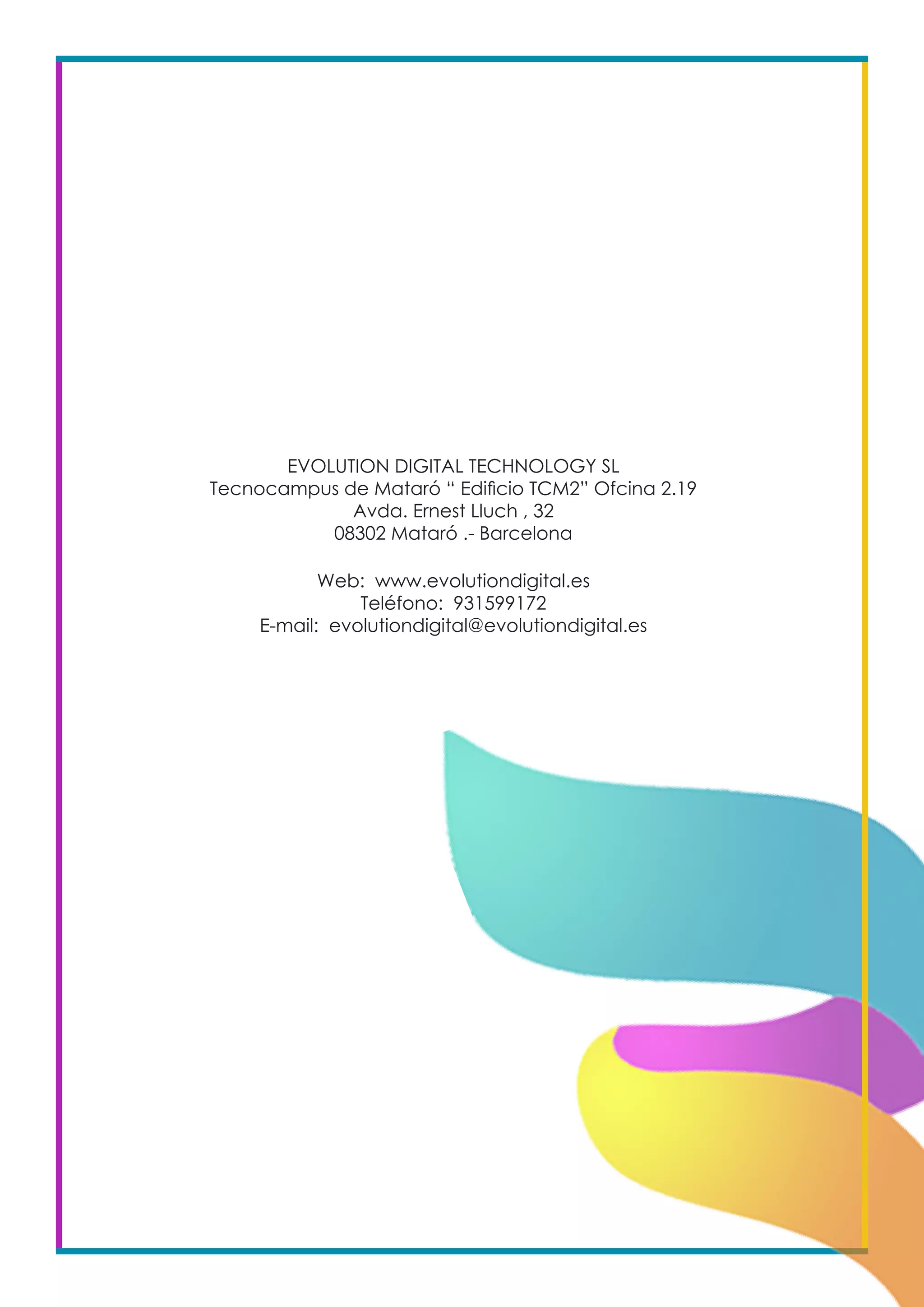 EVOLUTION DIGITAL TECHNOLOGY SL
Tecnocampus de Mataró “ Edificio TCM2” Ofcina 2.19
Avda. Ernest Lluch , 32
08302 Mataró .- Barcelona
Web: www.evolutiondigital.es
Teléfono: 931599172
E-mail: evolutiondigital@evolutiondigital.es
 