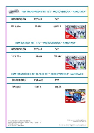 FILM TRANSPARENTE PET 155” MICROVENTOSA “ NANOTACK”	
DESCRIPCIÓN PVP/m2 PVP
137 X 30m		 13,40 €		 550,75 €
FILM BLANCO PET 175” “ MICROVENTOSA “ NANOTACK”		
137 X 30m 		 12,40 €	 509,64 €
DESCRIPCIÓN PVP/m2 PVP
FILM TRANSLÚCIDO PET BI-FACE 95” “ MICROVENTOSA” NANOTACK	
DESCRIPCIÓN PVP/m2 PVP
137 X 30m 		 12,54	 €	 515,4 €
EVOLUTION DIGITAL TECHNOLOGY SL
Tecnocampus de Mataró “ Edificio TCM2” Ofcina 2.19
AVda. Ernest Lluch , 32
08302 Mataró .- Barcelona
Web: www.evolutiondigital.es
Teléfono: 931599172
E-mail: evolutiondigital@evolutiondigital.es
 