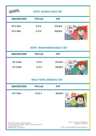 DOTTY. BLANCO MATE 100”	
DESCRIPCIÓN PVP/m2 PVP
107 X 50m		 5,15 €		 275,60 €
DOTTY. TRANSPARENTE BRILLO 100”	
DESCRIPCIÓN PVP/m2 PVP
WALLY TEXTIL ADHESIVO 150”	
DESCRIPCIÓN PVP/m2 PVP
137 X 30m 		 13,25	 €	 544,50 €
EVOLUTION DIGITAL TECHNOLOGY SL
Tecnocampus de Mataró “ Edificio TCM2” Ofcina 2.19
AVda. Ernest Lluch , 32
08302 Mataró .- Barcelona
Web: www.evolutiondigital.es
Teléfono: 931599172
E-mail: evolutiondigital@evolutiondigital.es
137 X 50m		 5,15 €		 352,80 €
107 X 50m		 5,15 €		 275,60 €
137 X 50m		 5,15 €		 352,80 €
 