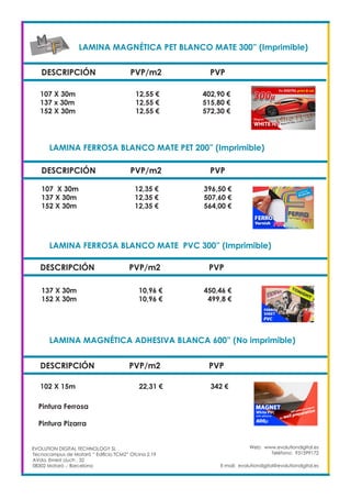 LAMINA MAGNÉTICA PET BLANCO MATE 300” (Imprimible)		
DESCRIPCIÓN PVP/m2 PVP
107 X 30m		 12,55 €		 402,90 €
137 x 30m		 12,55 €		 515,80 €
152 X 30m		 12,55 €		 572,30 €
LAMINA FERROSA BLANCO MATE PET 200” (Imprimible)	
DESCRIPCIÓN PVP/m2 PVP
107 X 30m		 12,35 €		 396,50 €
137 X 30m		 12,35 €		 507,60 €
152 X 30m		 12,35 €		 564,00 €
LAMINA FERROSA BLANCO MATE PVC 300” (Imprimible)		
DESCRIPCIÓN PVP/m2 PVP
137 X 30m		 10,96 €		 450,46 €
152 X 30m		 10,96 €		 499,8 €
LAMINA MAGNÉTICA ADHESIVA BLANCA 600” (No imprimible)	
DESCRIPCIÓN PVP/m2 PVP
102 X 15m 		 22,31 €		 342 €
Pintura Ferrosa	
	
Pintura Pizarra	
Web: www.evolutiondigital.es
Teléfono: 931599172
E-mail: evolutiondigital@evolutiondigital.es
EVOLUTION DIGITAL TECHNOLOGY SL
Tecnocampus de Mataró “ Edificio TCM2” Ofcina 2.19
AVda. Ernest Lluch , 32
08302 Mataró .- Barcelona
 