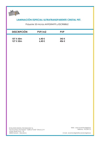LAMINACIÓN ESPECIAL ULTRATRANSPARENTE CRISTAL PET. 	
DESCRIPCIÓN PVP/m2 PVP
107 X 50m		 6,40 €		 342 €
127 X 50m		 6,40 €		 406 €
Web: www.evolutiondigital.es
Teléfono: 931599172
E-mail: evolutiondigital@evolutiondigital.es
EVOLUTION DIGITAL TECHNOLOGY SL
Tecnocampus de Mataró “ Edificio TCM2” Ofcina 2.19
AVda. Ernest Lluch , 32
08302 Mataró .- Barcelona
Polyester 50 micras ANTIGRAFITI y ESCRIBIBLE	
 
