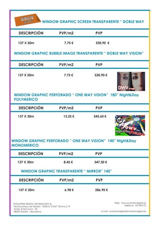 WINDOW GRAPHIC SCREEN TRANSPARENTE “ DOBLE WAY
DESCRIPCIÓN PVP/m2 PVP
137 X 50m		 7,75 €		 530,90 €
WINDOW GRAPHIC BUBBLE IMAGE TRANSPARENTE “ DOBLE WAY VISION”
DESCRIPCIÓN PVP/m2 PVP
137 X 50m		 7,75 €		 530,90 €
WINDOW GRAPHIC PERFORADO “ ONE WAY VISION” 180” Night&Day
POLYMERICO					
DESCRIPCIÓN PVP/m2 PVP
137 X 30m	 13,25 €		 545,60 €
WINDOW GRAPHIC PERFORADO “ ONE WAY VISION” 140” Night&Day
MONOMERICO	 				
DESCRIPCIÓN PVP/m2 PVP
137 X 30m		 8,45 €		 347,30 €
WINDOW GRAPHIC TRANSPARENTE “ MIRROR” 140” 		
DESCRIPCIÓN PVP/m2 PVP
137 X 30m		 6,98 €		 286,90 €
Web: www.evolutiondigital.es
Teléfono: 931599172
E-mail: evolutiondigital@evolutiondigital.es
EVOLUTION DIGITAL TECHNOLOGY SL
Tecnocampus de Mataró “ Edificio TCM2” Ofcina 2.19
AVda. Ernest Lluch , 32
08302 Mataró .- Barcelona
 