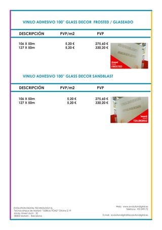 VINILO ADHESIVO 100” GLASS DECOR FROSTED / GLASEADO		
DESCRIPCIÓN PVP/m2 PVP
106 X 50m		 5,20 €		 275,60 €
127 X 50m		 5,20 €		 330,20 €
Web: www.evolutiondigital.es
Telefono: 931599172
E-mail: evolutiondigital@evolutiondigital.es
VINILO ADHESIVO 100” GLASS DECOR SANDBLAST			
DESCRIPCIÓN PVP/m2 PVP
106 X 50m		 5,20 €		 275,60 €
127 X 50m		 5,20 €		 330,20 €
EVOLUTION DIGITAL TECHNOLOGY SL
Tecnocampus de Mataró “ Edificio TCM2” Ofcina 2.19
AVda. Ernest Lluch , 32
08302 Mataró .- Barcelona
 