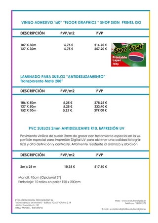 VINILO ADHESIVO 160” “FLOOR GRAPHICS “ SHOP SIGN PRINT& GO	
DESCRIPCIÓN PVP/m2 PVP
107 X 30m		 6,75 €		 216,70 €
127 X 30m		 6,75 €		 257,20 €
Web: www.evolutiondigital.es
Teléfono: 931599172
E-mail: evolutiondigital@evolutiondigital.es
EVOLUTION DIGITAL TECHNOLOGY SL
Tecnocampus de Mataró “ Edificio TCM2” Ofcina 2.19
AVda. Ernest Lluch , 32
08302 Mataró .- Barcelona
LAMINADO PARA SUELOS “ANTIDESLIZAMIENTO”
Transparente Mate 200”					
DESCRIPCIÓN PVP/m2 PVP
106 X 50m		 5,25 €		 278,25 €
127 X 50m		 5,25 €		 333,40 €
152 X 50m 5,25 € 399,00 €
PVC SUELOS 2mm ANTIDESLIZANTE R10. IMPRESIÓN UV	
DESCRIPCIÓN PVP/m2 PVP
2m x 25 m		 10,35 €		 517,50 €
Pavimento vinílico de suelos 2mm de grosor con tratamiento especial en la su-
perfície especial para impresión Digital UV para obtener una calidad fotográ-
fica y alta definición y contraste. Altamente resistente al arañazo y abrasión. 	
Mandil: 10cm (Opcional 3”)
Embalaje: 10 rollos en palet 120 x 200cm 		
 