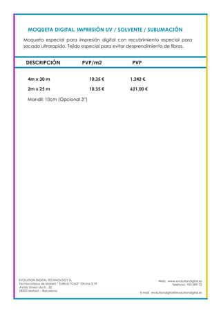 Web: www.evolutiondigital.es
Teléfono: 931599172
E-mail: evolutiondigital@evolutiondigital.es
EVOLUTION DIGITAL TECHNOLOGY SL
Tecnocampus de Mataró “ Edificio TCM2” Ofcina 2.19
AVda. Ernest Lluch , 32
08302 Mataró .- Barcelona
MOQUETA DIGITAL. IMPRESIÓN UV / SOLVENTE / SUBLIMACIÓN	
DESCRIPCIÓN PVP/m2 PVP
Moqueta especial para impresión digital con recubrimiento especial para
secado ultrarapido. Tejido especial para evitar desprendimiento de fibras. 	
	
4m x 30 m		 10,35 €		 1.242 €
2m x 25 m		 10,35 €		 621,00 €
Mandil: 10cm (Opcional 3”)
 