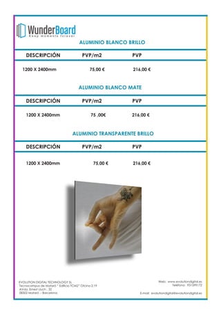 DESCRIPCIÓN PVP/m2 PVP
1200 X 2400mm 		 75,00 €		 216,00 €
Web: www.evolutiondigital.es
Teléfono: 931599172
E-mail: evolutiondigital@evolutiondigital.es
ALUMINIO BLANCO BRILLO		
DESCRIPCIÓN PVP/m2 PVP
1200 X 2400mm 		 75 ,00€		 216,00 €
ALUMINIO BLANCO MATE		
DESCRIPCIÓN PVP/m2 PVP
1200 X 2400mm 		 75,00 €		 216,00 €
ALUMINIO TRANSPARENTE BRILLO	
EVOLUTION DIGITAL TECHNOLOGY SL
Tecnocampus de Mataró “ Edificio TCM2” Ofcina 2.19
AVda. Ernest Lluch , 32
08302 Mataró .- Barcelona
 