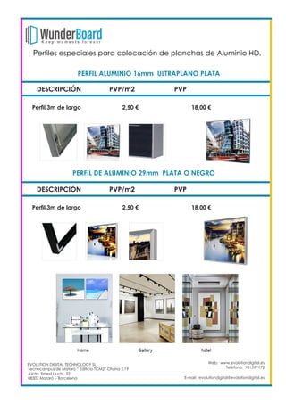 DESCRIPCIÓN PVP/m2 PVP
Perfil 3m de largo		 2,50 €		 18,00 €
Web: www.evolutiondigital.es
Teléfono: 931599172
E-mail: evolutiondigital@evolutiondigital.es
PERFIL ALUMINIO 16mm ULTRAPLANO PLATA	
DESCRIPCIÓN PVP/m2 PVP
PERFIL DE ALUMINIO 29mm PLATA O NEGRO	
Perfil 3m de largo		 2,50 €		 18,00 €
EVOLUTION DIGITAL TECHNOLOGY SL
Tecnocampus de Mataró “ Edificio TCM2” Ofcina 2.19
AVda. Ernest Lluch , 32
08302 Mataró .- Barcelona
Perfiles especiales para colocación de planchas de Aluminio HD. 	
 