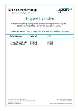 DESCRIPCIÓN PVP/m2 PVP
111,8 x 110m (122 m2) 1,11€/m2 137,73 €
162 x 110m (178 m2) 1,11€/m2 199,59 €
PAPEL TRANSFER “ RACE” ALTA RESOLUCIÓN FOTOGRÁFICO 130GR
Papel Transfer	
Web: www.evolutiondigital.es
Teléfono: 931599172
E-mail: evolutiondigital@evolutiondigital.es
EVOLUTION DIGITAL TECHNOLOGY SL
Tecnocampus de Mataró “ Edificio TCM2” Ofcina 2.19
AVda. Ernest Lluch , 32
08302 Mataró .- Barcelona
Papel Transfer especial para sublimación de productos rígidos
como Aluminio, Madera, Chromalux, Textiles, etc..
 