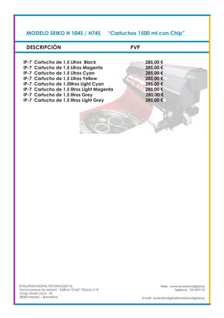 DESCRIPCIÓN PVP
Web: www.evolutiondigital.es
Teléfono: 931599172
E-mail: evolutiondigital@evolutiondigital.es
MODELO SEIKO H 104S / H74S	 “Cartuchos 1500 ml con Chip”	
IP-7 Cartucho de 1,5 Litros Black				 285,00 €
IP-7 Cartucho de 1,5 Litros Magenta				 285,00 €
IP-7 Cartucho de 1,5 Litros Cyan				 285,00 €
IP-7 Cartucho de 1,5 Litros Yellow				 285,00 €
IP-7 Cartucho de 1,5litros Light Cyan				 285,00 €
IP-7 Cartucho de 1,5 litros Light Magenta			 285,00 €
IP-7 Cartucho de 1,5 litros Grey			 285,00 €
IP-7 Cartucho de 1,5 litros Light Grey				 285,00 €
EVOLUTION DIGITAL TECHNOLOGY SL
Tecnocampus de Mataró “ Edificio TCM2” Ofcina 2.19
AVda. Ernest Lluch , 32
08302 Mataró .- Barcelona
 