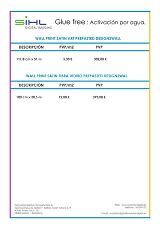 Web: www.evolutiondigital.es
Teléfono: 931599172
E-mail: evolutiondigital@evolutiondigital.es
DESCRIPCIÓN PVP/m2 PVP
111,8 cm x 51 m 5,30 € 302,00 €
WALL PRINT SATIN ART PREPASTED DESIGN2WALL	
Glue free : Activación por agua.	
DESCRIPCIÓN PVP/m2 PVP
100 cm x 30,5 m 12,80 € 393,00 €
WALL PRINT SATIN FIBRA VIDRIO PREPASTED DESIGN2WAL	
EVOLUTION DIGITAL TECHNOLOGY SL
Tecnocampus de Mataró “ Edificio TCM2” Ofcina 2.19
AVda. Ernest Lluch , 32
08302 Mataró .- Barcelona
 
