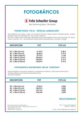 Web: www.evolutiondigital.es
Teléfono: 931599172
E-mail: evolutiondigital@evolutiondigital.es
DESCRIPCIÓN PVP PVP/m2
24” x 30m (61cm) 61,95 € 3,38 €
36” x 30m (91cm) 86,86 € 3,15 €
42” x 30m (106cm) 99,79 € 3,15€
44” x 30m (112cm) 105,43 € 3,15 €
54” x 30m (137cm) 128,98 € 3,15 €
60” x 30m (152cm) 134,09 € 3,15 €
POSTER PHOTO 170 Gr. “ESPECIAL LAMINACIÓN” 	
FOTOGRÁFICO MICROPORO 180 GR “EVERYDAY”	
EVOLUTION DIGITAL TECHNOLOGY SL
Tecnocampus de Mataró “ Edificio TCM2” Ofcina 2.19
AVda. Ernest Lluch , 32
08302 Mataró .- Barcelona
Alta definición de colores y rigor con la gama Pantone. Especial para cartelería,posters, renders,
presentaciones e impresiones con no mucha cobertura
de tintas. Válido hasta 5.440 ppp. Disponible para las principales marcas del mercado: HP, Epson,
Canon, Lexmarc, etc... Recubrimiento especial para el plastificado y cortado a sangre.
Papel fotográfico microporo ultrablanco. Resistente al arañazo y apto para la laminación.
Anclaje perfecto para todo tiop de aplicaciones.
Secado inmediato.
DESCRIPCIÓN PVP PVP/m2
24” x 50m (61cm) 92,26 € 3,02€
36” x 50m (91cm) 138,39 € 3,02€
44” x 50m (112cm) 169,14 € 3,02€
60” x 50m (152cm) 230,65€ 3,02€
BRILLO/SEMIMATE	
FOTOGRÁFICOS
 