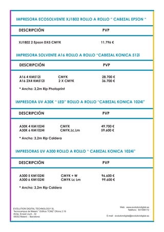 IMPRESORA ECOSOLVENTE XJ1802 ROLLO A ROLLO “ CABEZAL EPSON “
DESCRIPCIÓN PVP
XJ1802 2 Epson DX5 CMYK 11.796 €
EVOLUTION DIGITAL TECHNOLOGY SL
Tecnocampus de Mataró “ Edificio TCM2” Ofcina 2.19
AVda. Ernest Lluch , 32
08302 Mataró .- Barcelona
Web: www.evolutiondigital.es
Teléfono: 931599172
E-mail: evolutiondigital@evolutiondigital.es
DESCRIPCIÓN PVP
IMPRESORA SOLVENTE A16 ROLLO A ROLLO “CABEZAL KONICA 512i
IMPRESORA UV A30K “ LED” ROLLO A ROLLO “CABEZAL KONICA 1024i”
A16 4 KM512i CMYK 28.700 €
A16 2X4 KM512i 2 X CMYK 36.700 €
* Ancho: 3,2m Rip Photoprint
DESCRIPCIÓN PVP
A30K 4 KM1024i CMYK 49.700 €
A30K 6 KM1024i CMYK,Lc,Lm 59.600 €
* Ancho: 3,2m Rip Caldera
IMPRESORAS UV A300 ROLLO A ROLLO “ CABEZAL KONICA 1024i”
DESCRIPCIÓN PVP
A300 5 KM1024i CMYK + W 96.600 €
A300 6 KM1024i CMYK Lc Lm 99.600 €
* Ancho: 3,2m Rip Caldera
 