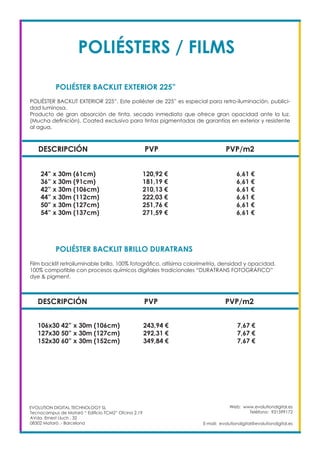 Web: www.evolutiondigital.es
Teléfono: 931599172
E-mail: evolutiondigital@evolutiondigital.es
DESCRIPCIÓN PVP PVP/m2
24” x 30m (61cm) 120,92 € 6,61 €
36” x 30m (91cm) 181,19 € 6,61 €
42” x 30m (106cm) 210,13 € 6,61 €
44” x 30m (112cm) 222,03 € 6,61 €
50” x 30m (127cm) 251,76 € 6,61 €
54” x 30m (137cm) 271,59 € 6,61 €
POLIÉSTER BACKLIT EXTERIOR 225”
POLIÉSTER BACKLIT BRILLO DURATRANS		
EVOLUTION DIGITAL TECHNOLOGY SL
Tecnocampus de Mataró “ Edificio TCM2” Ofcina 2.19
AVda. Ernest Lluch , 32
08302 Mataró .- Barcelona
POLIÉSTER BACKLIT EXTERIOR 225”. Este poliéster de 225” es especial para retro-iluminación, publici-
dad luminosa.
Producto de gran absorción de tinta, secado inmediato que ofrece gran opacidad ante la luz.
(Mucha definición). Coated exclusivo para tintas pigmentadas de garantías en exterior y resistente
al agua.
Film backlit retroiluminable brillo, 100% fotográfico, altísima colorimetría, densidad y opacidad.
100% compatible con procesos químicos digitales tradicionales “DURATRANS FOTOGRÁFICO”
dye & pigment.
DESCRIPCIÓN PVP PVP/m2
106x30 42” x 30m (106cm) 243,94 € 7,67 €
127x30 50” x 30m (127cm) 292,31 € 7,67 €
152x30 60” x 30m (152cm) 349,84 € 7,67 €
POLIÉSTERS / FILMS
 