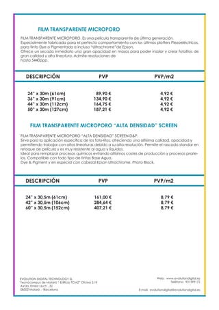 Web: www.evolutiondigital.es
Teléfono: 931599172
E-mail: evolutiondigital@evolutiondigital.es
DESCRIPCIÓN PVP PVP/m2
24” x 30m (61cm) 89,90 € 4,92 €
36” x 30m (91cm) 134,90 € 4,92 €
44” x 30m (112cm) 164,75 € 4,92 €
50” x 30m (127cm) 187,21 € 4,92 €
FILM TRANSPARENTE MICROPORO
FILM TRANSPARENTE MICROPORO “ALTA DENSIDAD” SCREEN	
EVOLUTION DIGITAL TECHNOLOGY SL
Tecnocampus de Mataró “ Edificio TCM2” Ofcina 2.19
AVda. Ernest Lluch , 32
08302 Mataró .- Barcelona
FILM TRANSPARENTE MICROPORO. Es una película transparente de última generación.
Especialmente fabricada para el perfecto comportamiento con los últimos plotters Piezoeléctricos,
para tinta Dye o Pigmentada e incluso “Ultrachrome”de Epson.
Ofrece un secado inmediato una gran opacidad en masas para poder insolar y crear fotolitos de
gran calidad y alta lineatura. Admite resoluciones de
hasta 5440ppp.
FILM TRASNPARENTE MICROPORO “ALTA DENISIDAD” SCREEN D&P.
Sirve para la aplicación específica de los foto-litos, ofreciendo una altísima calidad, opacidad y
permitiendo trabajar con altas lineaturas debido a su alta resolución. Permite el rascado standar en
retoque de película y es muy resistente al agua y líquidos.
Ideal para remplazar procesos químicos evitando altísimos costes de producción y procesos prarle-
los. Compatible con todo tipo de tintas Base Agua,
Dye & Pigment y en especial con cabezal Epson Ultrachrome, Photo Black,
DESCRIPCIÓN PVP PVP/m2
24” x 30,5m (61cm) 161,00 € 8,79 €
42” x 30,5m (106cm) 284,64 € 8,79 €
60” x 30,5m (152cm) 407,21 € 8,79 €
 