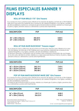 Web: www.evolutiondigital.es
Teléfono: 931599172
E-mail: evolutiondigital@evolutiondigital.es
DESCRIPCIÓN PVP PVP/m2
42” x 30m (106cm) 283,20 € 8,80 €
60” x 30m (152cm) 404,57 € 8,80 €
ROLL UP FILM BRILLO 175” Gris Trasero
ROLL UP FILM MATE BLOCKOUT “Trasera negra”		
EVOLUTION DIGITAL TECHNOLOGY SL
Tecnocampus de Mataró “ Edificio TCM2” Ofcina 2.19
AVda. Ernest Lluch , 32
08302 Mataró .- Barcelona
Es un producto único y práctico para utilizarlo en la creación de displays. Se trata de un Film Poliéster
brillo por lo que esta-mos hablando de un producto de calidad fotográfica, muy rígi-do y estable y
de alta durabilidad y resistencia. La trasera es gris evitando el efecto sombra, debido a su trasera gris.
Es plano y rígido, previene atascos o distorsiones cuando está imprimiendo.
Es un producto único y difícil aún de encontrar en el mercado. Práctico para utilizarlo en la crea-
ción de displays. Se trata de un Film Poliéster por lo que estamos hablando de un producto de
calidad fotográfica, muy rígido y estable y de alta durabilidad y resistencia.
Es blockout opacado y transmisión cero en ambas caras, evitando la transmisión de una imagen
en la otra cara, del efecto sombra, debido a su capa opacada blockout interna. Es plano y rígido,
previene atascos o distorsiones cuando está imprimiendo.
DESCRIPCIÓN PVP PVP/m2
42” x 30,5m (106cm) 242,19 € 7,49 €
50” x 30,5m (127cm) 288,78 € 7,49 €
60” x 30,5m (152cm) 346,48 € 7,49 €
FILMS ESPECIALES BANNER Y
DISPLAYS
DESCRIPCIÓN PVP PVP/m2
36” x 20m (91cm) 159,71 € 8,80 €
60” x 20m (152cm) 266,22 € 8,80 €
POP UP FILM MATE BLOCKOUT MATE 350” Gris Trasero
Es un producto único y práctico para utilizarlo en la creación de displays. Se trata de un Film Poliéster
mate por lo que estamos hablando de un producto de calidad fotográfica, muy rígido y estable y
de alta durabilidad y resistencia.
La trasera es gris evitando el efecto sombra, debido a su trasera gris. Es plano y rígido, previene atas-
cos o distorsiones cuando está imprimiendo.
 