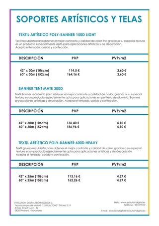 Web: www.evolutiondigital.es
Teléfono: 931599172
E-mail: evolutiondigital@evolutiondigital.es
EVOLUTION DIGITAL TECHNOLOGY SL
Tecnocampus de Mataró “ Edificio TCM2” Ofcina 2.19
AVda. Ernest Lluch , 32
08302 Mataró .- Barcelona
SOPORTES ARTÍSTICOS Y TELAS
DESCRIPCIÓN PVP PVP/m2
42” x 30m (106cm) 114,5 € 3,60 €
60” x 30m (152cm) 164,16 € 3,60 €
TEXTIL ARTÍSTICO POLY-BANNER 150D LIGHT		
BANNER TENT MATE 300D	
Textil recubierto para obtener el mejor contraste y calidad de color fino gracias a su especial textura
es un producto especialmente apto para aplicaciones artísticas y de decoración.
Acepta el tensado, cosido y confección.
Textil Banner recubierto para obtener el mejor contraste y calidad de co-lor, gracias a su especial
textura es un producto especialmente apto para aplicaciones en perfileria de aluminio, Banners
producciones artísticas y decoración. Acepta el tensado, cosido y confección.
DESCRIPCIÓN PVP PVP/m2
42” x 30m (106cm) 130,40 € 4,10 €
60” x 30m (152cm) 186,96 € 4,10 €
TEXTIL ARTÍSTICO POLY-BANNER 600D HEAVY		
Textil grueso recubierto para obtener el mejor contraste y calidad de color, gracias a su especial
textura es un producto especialmente apto para aplicaciones artísticas y de decoración.
Acepta el tensado, cosido y confección.
DESCRIPCIÓN PVP PVP/m2
42” x 25m (106cm) 113,16 € 4,27 €
60” x 25m (152cm) 162,26 € 4,27 €
 