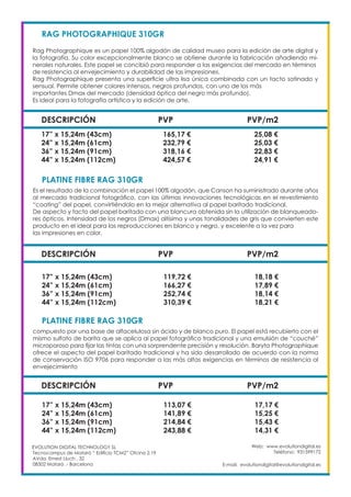 Web: www.evolutiondigital.es
Teléfono: 931599172
E-mail: evolutiondigital@evolutiondigital.es
EVOLUTION DIGITAL TECHNOLOGY SL
Tecnocampus de Mataró “ Edificio TCM2” Ofcina 2.19
AVda. Ernest Lluch , 32
08302 Mataró .- Barcelona
DESCRIPCIÓN PVP PVP/m2
RAG PHOTOGRAPHIQUE 310GR				
Rag Photographique es un papel 100% algodón de calidad museo para la edición de arte digital y
la fotografía. Su color excepcionalmente blanco se obtiene durante la fabricación añadiendo mi-
nerales naturales. Este papel se concibió para responder a las exigencias del mercado en términos
de resistencia al envejecimiento y durabilidad de las impresiones.
Rag Photographique presenta una superficie ultra lisa única combinada con un tacto satinado y
sensual. Permite obtener colores intensos, negros profundos, con uno de los más
importantes Dmax del mercado (densidad óptica del negro más profundo).
Es ideal para la fotografía artística y la edición de arte.
17” x 15,24m (43cm) 165,17 € 25,08 €
24” x 15,24m (61cm) 232,79 € 25,03 €
36” x 15,24m (91cm) 318,16 € 22,83 €
44” x 15,24m (112cm) 424,57 € 24,91 €
DESCRIPCIÓN PVP PVP/m2
PLATINE FIBRE RAG 310GR					
Es el resultado de la combinación el papel 100% algodón, que Canson ha suministrado durante años
al mercado tradicional fotográfico, con las últimas innovaciones tecnológicas en el revestimiento
“coating” del papel, convirtiéndolo en la mejor alternativa al papel baritado tradicional.
De aspecto y tacto del papel baritado con una blancura obtenida sin la utilización de blanqueado-
res ópticos. Intensidad de los negros (Dmax) altísima y unas tonalidades de gris que convierten este
producto en el ideal para las reproducciones en blanco y negro, y excelente a la vez para
las impresiones en color.
17” x 15,24m (43cm) 119,72 € 18,18 €
24” x 15,24m (61cm) 166,27 € 17,89 €
36” x 15,24m (91cm) 252,74 € 18,14 €
44” x 15,24m (112cm) 310,39 € 18,21 €
DESCRIPCIÓN PVP PVP/m2
PLATINE FIBRE RAG 310GR					
compuesto por una base de alfacelulosa sin ácido y de blanco puro. El papel está recubierto con el
mismo sulfato de barita que se aplica al papel fotográfico tradicional y una emulsión de “couché”
microporoso para fijar las tintas con una sorprendente precisión y resolución. Baryta Photographique
ofrece el aspecto del papel baritado tradicional y ha sido desarrollado de acuerdo con la norma
de conservación ISO 9706 para responder a las más altas exigencias en términos de resistencia al
envejecimiento
17” x 15,24m (43cm) 113,07 € 17,17 €
24” x 15,24m (61cm) 141,89 € 15,25 €
36” x 15,24m (91cm) 214,84 € 15,43 €
44” x 15,24m (112cm) 243,88 € 14,31 €
 