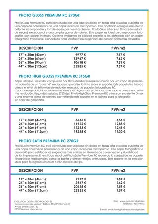 Web: www.evolutiondigital.es
Teléfono: 931599172
E-mail: evolutiondigital@evolutiondigital.es
EVOLUTION DIGITAL TECHNOLOGY SL
Tecnocampus de Mataró “ Edificio TCM2” Ofcina 2.19
AVda. Ernest Lluch , 32
08302 Mataró .- Barcelona
DESCRIPCIÓN PVP PVP/m2
PHOTO GLOSS PREMIUM RC 270GR				
PhotoGloss Premium RC está constituido por una base sin ácido en fibras alfa celulosas cubierta de
una capa de polietileno y de una capa receptora microporosa. Este acabado consigue ese efecto
brillante incomparable y tan deseado por nuestros clientes. PhotoGloss ofrece un Dmax (densidad
de negro) excepcional y una amplia gama de colores. Este papel es ideal para reproducir foto-
grafías con colores intensos. Obtiene imágenes de calidad superior a las obtenidas con un papel
fotográfico tradicional. Concebido para satisfacer las exigencias de conservación más elevadas.
17” x 30m (43cm) 99,77 € 7,57 €
24” x 30m (61cm) 139,67 € 7,62 €
36” x 30m (91cm) 106,18 € 7,51 €
44” x 30m (112cm) 253,85 € 7,57 €
DESCRIPCIÓN PVP PVP/m2
PHOTO HIGH GLOSS PREMIUM RC 315GR			
Papel ultra liso, sin ácido, compuesto por fibras de alfacelulosa recubierto por una capa de polietile-
no además de un “couché” microporoso para fijar la tinta sobre el soporte. Este papel ultra blanco
ofrece el nivel de brillo más elevado del mercado de papeles fotográficos RC.
Capaz de reproducir los colores más vivos y los negros más profundos, este soporte ofrece una altísi-
ma resolución, llegando hasta los 5760 dpi. Photo HighGloss Premium RC ofrece un excelente Dmax
y una enorme gama de colores, convirtiendo este soporte en el idóneo para la fotografía
en color de gama alta.
17” x 30m (43cm) 86,46 € 6,56 €
24” x 30m (61cm) 119,72 € 12,88 €
36” x 30m (91cm) 172,93 € 12,41 €
44” x 30m (112cm) 192,88 € 11,30 €
DESCRIPCIÓN PVP PVP/m2
PHOTO SATIN PREMIUM RC 270GR			
PhotoSatin Premium RC está constituido por una base sin ácido en fibras alfa celulosas cubierta de
una capa couché de polietileno y de una capa receptora microporosa. Este papel fotográfico se
desarrolló para satisfacer las exigencias más estricas en términos de conservación y durabilidad
de las impresiones. El resultado visual del PhotoSatin Premium RC recuerda la calidad de los papeles
fotográficos tradicionales como la barita y ofrece reflejos atenuados. Este soporte es la elección
ideal para fotografías en color o con matices de gris.
17” x 30m (43cm) 99,77 € 7,57 €
24” x 30m (61cm) 39,67 € 7,62 €
36” x 30m (91cm) 206,18 € 7,51 €
44” x 30m (112cm) 253,85 € 7,57 €
 
