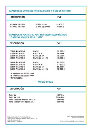 IMPRESORAS UV M3300 HYBRIDA ROLLO Y RÍGIDOS KM1024i
DESCRIPCIÓN PVP
M3300 6 KM1024i CMYK Lc Lm 99.600 €
M3300 7 KM1024i CMYK Lc Lm+W 105.000 €
EVOLUTION DIGITAL TECHNOLOGY SL
Tecnocampus de Mataró “ Edificio TCM2” Ofcina 2.19
AVda. Ernest Lluch , 32
08302 Mataró .- Barcelona
Web: www.evolutiondigital.es
Teléfono: 931599172
E-mail: evolutiondigital@evolutiondigital.es
DESCRIPCIÓN PVP
IMPRESORAS PLANAS UV FLAT BED E3000/E6000 RÍGIDOS
“ CABEZAL KONICA 1024i “ 30PL”
E 3000 4 KM1024i CMYK 72.000 €
E 3000 5 KM1024 CMYK + W 74.300 €
E 3000 6 KM1024i CMYK Lc Lm 76.600 €
E 3000 7 KM1024i CMYK Lc Lm + W 78.900 €
E 6000 4 KM1024i CMYK 85.000 €
E 6000 5 KM1024i CMYK + W 87.500 €
E 6000 6 KM1024i CMYK Lc Lm 89.800 €
E 6000 7 KM1024i CMYK Lc Lm + W 92. 000 €
* E 3000 ancho: 1200X2500
* E 6000 ancho: 2000X3000
* RIP CALDERA
DESCRIPCIÓN PVP
PRECIO TINTAS
Tinta UV 115€/litro
Tinta UV LED 115€/litro
Tinta Solvente Konica KM512i 38€/litro
Tinta Ecosolvente Epson DX5 65€/litro
 