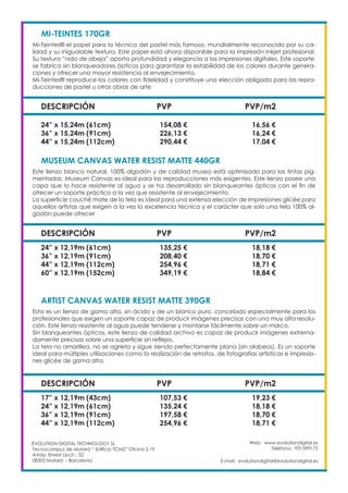 Web: www.evolutiondigital.es
Teléfono: 931599172
E-mail: evolutiondigital@evolutiondigital.es
EVOLUTION DIGITAL TECHNOLOGY SL
Tecnocampus de Mataró “ Edificio TCM2” Ofcina 2.19
AVda. Ernest Lluch , 32
08302 Mataró .- Barcelona
DESCRIPCIÓN PVP PVP/m2
MI-TEINTES 170GR	
Mi-Teintes® el papel para la técnica del pastel más famoso, mundialmente reconocido por su ca-
lidad y su inigualable textura. Este papel está ahora disponible para la impresión Inkjet profesional.
Su textura “nido de abeja” aporta profundidad y elegancia a las impresiones digitales. Este soporte
se fabrica sin blanqueadores ópticos para garantizar la estabilidad de los colores durante genera-
ciones y ofrecer una mayor resistencia al envejecimiento.
Mi-Teintes® reproduce los colores con fidelidad y constituye una elección obligada para las repro-
ducciones de pastel u otras obras de arte
24” x 15,24m (61cm) 154,08 € 16,56 €
36” x 15,24m (91cm) 226,13 € 16,24 €
44” x 15,24m (112cm) 290,44 € 17,04 €
DESCRIPCIÓN PVP PVP/m2
MUSEUM CANVAS WATER RESIST MATTE 440GR
Este lienzo blanco natural, 100% algodón y de calidad museo está optimizado para las tintas pig-
mentadas. Museum Canvas es ideal para las reproducciones más exigentes. Este lienzo posee una
capa que lo hace resistente al agua y se ha desarrollado sin blanqueantes ópticos con el fin de
ofrecer un soporte práctico a la vez que resistente al envejecimiento.
La superficie couché mate de la tela es ideal para una extensa elección de impresiones glicée para
aquellos artistas que exigen a la vez la excelencia técnica y el carácter que solo una tela 100% al-
godón puede ofrecer
24” x 12,19m (61cm) 135,25 € 18,18 €
36” x 12,19m (91cm) 208,40 € 18,70 €
44” x 12,19m (112cm) 254,96 € 18,71 €
60” x 12,19m (152cm) 349,19 € 18,84 €
DESCRIPCIÓN PVP PVP/m2
ARTIST CANVAS WATER RESIST MATTE 390GR
Esta es un lienzo de gama alta, sin ácido y de un blanco puro, concebido especialmente para los
profesionales que exigen un soporte capaz de producir imágenes precisas con una muy alta resolu-
ción. Este lienzo resistente al agua puede tenderse y montarse fácilmente sobre un marco.
Sin blanqueantes ópticos, este lienzo de calidad archivo es capaz de producir imágenes extrema-
damente precisas sobre una superficie sin reflejos.
La tela no amarillea, no se agrieta y sigue siendo perfectamente plana (sin alabeos). Es un soporte
ideal para múltiples utilizaciones como la realización de retratos, de fotografías artísticas e impresio-
nes glicée de gama alta.
17” x 12,19m (43cm) 107,53 € 19,23 €
24” x 12,19m (61cm) 135,24 € 18,18 €
36” x 12,19m (91cm) 197,58 € 18,70 €
44” x 12,19m (112cm) 254,96 € 18,71 €
 
