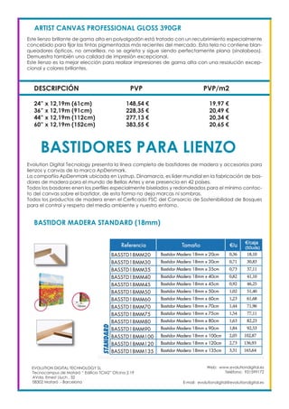 Web: www.evolutiondigital.es
Teléfono: 931599172
E-mail: evolutiondigital@evolutiondigital.es
EVOLUTION DIGITAL TECHNOLOGY SL
Tecnocampus de Mataró “ Edificio TCM2” Ofcina 2.19
AVda. Ernest Lluch , 32
08302 Mataró .- Barcelona
DESCRIPCIÓN PVP PVP/m2
ARTIST CANVAS PROFESSIONAL GLOSS 390GR
Este lienzo brillante de gama alta en polyalgodón está tratado con un recubrimiento especialmente
concebido para fijar las tintas pigmentadas más recientes del mercado. Esta tela no contiene blan-
queadores ópticos, no amarillea, no se agrieta y sigue siendo perfectamente plana (sinalabeos).
Demuestra también una calidad de impresión excepcional.
Este lienzo es la mejor elección para realizar impresiones de gama alta con una resolución excep-
cional y colores brillantes.
24” x 12,19m (61cm) 148,54 € 19,97 €
36” x 12,19m (91cm) 228,35 € 20,49 €
44” x 12,19m (112cm) 277,13 € 20,34 €
60” x 12,19m (152cm) 383,55 € 20,65 €
BASTIDORES PARA LIENZO
Evolution Digital Tecnology presenta la línea completa de bastidores de madera y accesorios para
lienzos y canvas de la marca ApDenmark.
La compañía ApDenmark ubicada en Lystrup, Dinamarca, es líder mundial en la fabricación de bas-
dores de madera para el mundo de Bellas Artes y ene presencia en 42 países.
Todos los basdores enen los perfiles especialmente biselados y redondeados para el mínimo contac-
to del canvas sobre el bastidor, de esta forma no deja marcas ni sombras.
Todos los productos de madera enen el Cerficado FSC del Consorcio de Sostenibilidad de Bosques
para el control y respeto del medio ambiente y nuestro entorno.
BASTIDOR MADERA STANDARD (18mm)
 