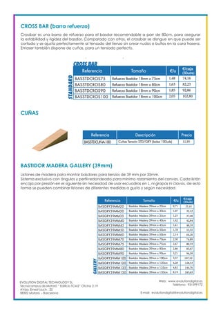 Web: www.evolutiondigital.es
Teléfono: 931599172
E-mail: evolutiondigital@evolutiondigital.es
EVOLUTION DIGITAL TECHNOLOGY SL
Tecnocampus de Mataró “ Edificio TCM2” Ofcina 2.19
AVda. Ernest Lluch , 32
08302 Mataró .- Barcelona
CROSS BAR (barra refuerzo)
Crossbar es una barra de refuerzo para el basdor recomendable a parr de 80cm, para asegurar
la estabilidad y rigidez del basdor. Comparado con otros, el crossbar se disngue en que puede ser
cortado y se ajusta perfectamente al tensado del lienzo sin crear nudos o bultos en la cara trasera.
Emaser también dispone de cuñas, para un tensado perfecto.
CUÑAS
BASTIDOR MADERA GALLERY (39mm)
Listones de madera para montar basdores para lienzos de 39 mm por 35mm.
Sistema exclusivo con ángulos y perfil redondeado para mínimo rozamiento del canvas. Cada listón
encaja por presión en el siguiente sin necesidad de usar escuadras en L, ni grapas ni clavos, de esta
forma se pueden combinar listones de diferentes medidas a gusto y según necesidad.
 