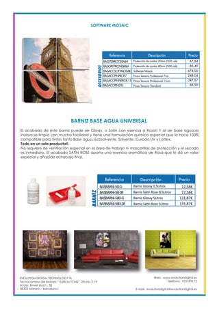 Web: www.evolutiondigital.es
Teléfono: 931599172
E-mail: evolutiondigital@evolutiondigital.es
EVOLUTION DIGITAL TECHNOLOGY SL
Tecnocampus de Mataró “ Edificio TCM2” Ofcina 2.19
AVda. Ernest Lluch , 32
08302 Mataró .- Barcelona
BARNIZ BASE AGUA UNIVERSAL
SOFTWARE MOSAIC
El acabado de este barníz puede ser Glossy, o Satín con esencia a Rosa!! Y al ser base agua,es
inoloro,se limpia con mucha facilidad y tiene una formulación química especial que lo hace 100%
compatible para tintas tanto Base agua, Ecosolvente, Solvente, Curado UV y Lattex.
Todo en un solo producto!!.
No requiere de ventilación especial en el área de trabajo ni mascarillas de protección y el secado
es inmediato. El acabado SATÍN ROSE aporta una esencia aromática de Rosa que le dá un valor
especial y añadido al trabajo final.
 