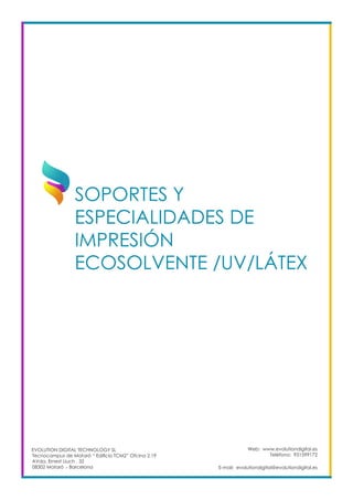 Web: www.evolutiondigital.es
Teléfono: 931599172
E-mail: evolutiondigital@evolutiondigital.es
EVOLUTION DIGITAL TECHNOLOGY SL
Tecnocampus de Mataró “ Edificio TCM2” Ofcina 2.19
AVda. Ernest Lluch , 32
08302 Mataró .- Barcelona
SOPORTES Y
ESPECIALIDADES DE
IMPRESIÓN
ECOSOLVENTE /UV/LÁTEX		
 