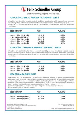 Web: www.evolutiondigital.es
Teléfono: 931599172
E-mail: evolutiondigital@evolutiondigital.es
EVOLUTION DIGITAL TECHNOLOGY SL
Tecnocampus de Mataró “ Edificio TCM2” Ofcina 2.19
AVda. Ernest Lluch , 32
08302 Mataró .- Barcelona
DESCRIPCIÓN PVP PVP/m2
FOTOGRÁFICO BRILLO PREMIUM “ULTRAWHITE” 225GR	
Fotográfico alta definición ultra blanco brillo de 235gr. secado ultrarápido especial para reproduc-
ciones fotográficas artísticas en plotters con tecnología ecosolvente, mildsolvent, y solvente.
Producto ecológico acogido al certificado FCS de sostenibilidad de bosques. Alta gama cromática
y contraste.
106cm x 30m (32,49m2) 152,01 € 4,77 €
91,4cm x 30m (27,42m2) 131,07 € 4,77 €
127cm x 30m (38,10m2) 182,11 € 4,77 €
137cm x 30m (41,79m2) 196,46 € 4,77 €
152cm x 30m (46,48m2) 217,98€ 4,77€
DESCRIPCIÓN PVP PVP/m2
FOTOGRÁFICO SEMIMATE PREMIUM “SATINADO” 225GR
Fotográfico alta definición ultra blanco semimate de 235gr. secado ultrarápido especial para re-
producciones fotográficas artísticas en plotters con tecnología ecosolvente, mildsolvent, y solvente.
Producto ecológico acogido al certificado FCS de sostenibilidad de bosques. Alta gama cromática
y contraste.
106cm x 30m (32,49m2) 152,01 € 4,77 €
137cm x 30m (41,79m2) 196,46 € 4,77 €
152cm x 30m (46,48m2) 217,98€ 4,77 €
DESCRIPCIÓN PVP PVP/m2
IMPACT FILM BACKLITE MATE
IMPACT FILM BACKLIT. Poliéster de 175” micras y 0,20mm de espesor. Es de los pocos materiales
aceptables para el uso de cajas luminosas. Calidad excepcional con un tratamiento específico
ecosolvente produciendo un secado inmediato, definición y fijación perfecta de la gota. Altísima
resolución, gran contraste y colorimetía. Su revestimiento especial lo hace muy resistente a las rasga-
duras y al agua, haciéndolo ideal para cajas de luz en interior y exterior.
Gran transmisión de luz. Se trata de una real y magnífica opción para la realización
de backlits fotográficos interior y exterior.
106cm x 30,5m (32,49m2) 202,27 € 6,23 €
152cm x 30,5m (46,48m2) 289,44 € 6,23 €
 