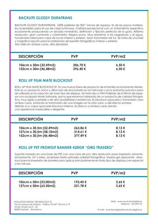Web: www.evolutiondigital.es
Teléfono: 931599172
E-mail: evolutiondigital@evolutiondigital.es
EVOLUTION DIGITAL TECHNOLOGY SL
Tecnocampus de Mataró “ Edificio TCM2” Ofcina 2.19
AVda. Ernest Lluch , 32
08302 Mataró .- Barcelona
DESCRIPCIÓN PVP PVP/m2
BACKLITE GLOSSY DURATRANS
BACKLITE GLOSSY DURANTRANS. 100% poliéster de 205” micras de espesor. Es de los pocos materia-
les aceptables para el uso de cajas luminosas. Calidad excepcional con un tratamiento específico
ecosolvente produciendo un secado inmediato, definición y fijación perfecta de la gota. Altísima
resolución, gran contraste y colorimetía. Negros puros. Muy resistente a las rasgaduras y al agua,
haciéndolo ideal para cajas de luz en interior y exterior. Gran transmisión de luz. Se trata de una real
y magnífica opción para la realización de backlits fotográficos interior y exterior.
Alto brillo en ambas caras, alta densidad.
106cm x 30m (32,49m2) 206,70 € 6,50 €
152cm x 30m (46,48m2) 296,40 € 6,50 €
DESCRIPCIÓN PVP PVP/m2
ROLL UP FILM MATE BLOCKOUT
ROLL UP FILM MATE BLOCKOUT SF. Es una nueva línea de producto de la familia eco/solvente Media.
Este es un producto único y difícil aún de encontrarlo en el mercado y es lo bastante práctico para
ser utilizado en la creación de todo tipo de displays. Se trata de un Film Poliéster de 0,24mm de espe-
sor con acabado Mate Satinado, por lo que estamos hablando de un producto de calidad fotográ-
fica, muy rígido y estable y de alta durabilidad y resistencia. Es blockout opacado y transmisión cero
ambas caras, evitando la transmisión de una imagen en la otra cara, o del efecto sombra,
debido a su capa opacada blockout interna. Es blanco a ambas caras dando
una apariencia impecable y elegante.
106cm x 30,5m (32,49m2) 263,86 € 8,13 €
127cm x 30,5m (38,10m2) 314,61 € 8,13 €
152cm x 30,5m (46,48m2) 377,49 € 8,13 €
DESCRIPCIÓN PVP PVP/m2
ROLL UP PET FRONTLIT BANNER 420GR “GRIS TRASERO”
Soporte basado en una base de PET con una cara de pvc alta resolución para impresión solvente,
ecosolvente, UV y latex, acabado Mate satinado calidad fotográfica, trasera gris opacante , bloc-
kout para la impresión de paneles para aplicar principalmente en todo tipo de displays y en especial
a los roll-ups.
106cm x 50m (53,00m2) 193,45 € 3,65 €
127cm x 50m (63,50m2) 231,78 € 3,65 €
 