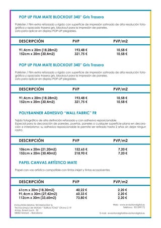 Web: www.evolutiondigital.es
Teléfono: 931599172
E-mail: evolutiondigital@evolutiondigital.es
EVOLUTION DIGITAL TECHNOLOGY SL
Tecnocampus de Mataró “ Edificio TCM2” Ofcina 2.19
AVda. Ernest Lluch , 32
08302 Mataró .- Barcelona
DESCRIPCIÓN PVP PVP/m2
POP UP FILM MATE BLOCKOUT 340” Gris Trasero
Poliéster / Film extra reforzado y rígido con superfície de impresión satinada de alta resolución foto-
gráfica y opacado trasera gris, blockout para la impresión de paneles.
Listo para aplicar en display POP-UP plegables.
91,4cm x 20m (18,28m2) 193,48 € 10,58 €
152cm x 20m (30,4m2) 321,75 € 10,58 €
DESCRIPCIÓN PVP PVP/m2
POP UP FILM MATE BLOCKOUT 340” Gris Trasero
Poliéster / Film extra reforzado y rígido con superfície de impresión satinada de alta resolución foto-
gráfica y opacado trasera gris, blockout para la impresión de paneles.
Listo para aplicar en display POP-UP plegables.
91,4cm x 20m (18,28m2) 193,48 € 10,58 €
152cm x 20m (30,4m2) 321,75 € 10,58 €
DESCRIPCIÓN PVP PVP/m2
POLYBANNER ADHESIVO “WALL FABRIC” FR
Tejido fotográfico de alta definición reforzado y con adhesivo reposicionable.
Especial para la decoración de paredes, puertas, paneles o cualquier superfície plana en decora-
ción e interiorismo; su adhesivo reposicionable le permite ser retirado hasta 2 años sin dejar ningun
rastro.
106cm x 20m (21,20m2) 152,65 € 7,20 €
152cm x 20m (30,40m2) 218,90 € 7,20 €
DESCRIPCIÓN PVP PVP/m2
PAPEL CANVAS ARTÍSTICO MATE
Papel can vas artístico compatible con tintas inkjet y tintas ecosolventes
61cm x 30m (18,30m2) 40,22 € 2,20 €
91,4cm x 30m (27,42m2) 60,33 € 2,20 €
112cm x 30m (33,60m2) 73,80 € 2,20 €
 
