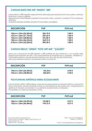 Web: www.evolutiondigital.es
Teléfono: 931599172
E-mail: evolutiondigital@evolutiondigital.es
EVOLUTION DIGITAL TECHNOLOGY SL
Tecnocampus de Mataró “ Edificio TCM2” Ofcina 2.19
AVda. Ernest Lluch , 32
08302 Mataró .- Barcelona
DESCRIPCIÓN PVP PVP/m2
CANVAS MATE FINE ART “MUSEO” 380”
Lienzo artístico 100% algodón especialmente fabricado para reproducciones de cuadros y arte pro-
fesional en museos y galerías.
Especialmente fabricadopara impresión ecosolvente, lattex, solvente y curadoUV. Con coating an-
tiarañazo.
Acabado satinado antireflex. Emulsión PV reciclable y ecológica.
106cm x 25m (26,50m2) 206,70 € 7,80 €
127cm x 25m (31,75m2) 247,65 € 7,80 €
152cm x 25m (38,00m2) 296,40 € 7,80 €
185cm x 25m (46,25m2) 360,75 € 7,80 €
210cm x 25m (52,50m2) 409,50 € 7,80 €
DESCRIPCIÓN PVP PVP/m2
CANVAS BRILLO “LIENZO” FOTO ART 460” “GALLERY”
Lienzo con composición de 50% algodón y 50% poliéster de alta resistencia y con acabdo brillo.
Especial para impresión de arte y muy especialmente de fotografía por su acabado “ultrablanco”.
Colorimetría perfecta, alta densidad en reproducción de color. Secado instantaneo.
Apto para impresión solvente, ecosolvente, lattex y Curado UV
106cm x 25m (26,50m2) 156,35 € 5,90 €
152cm x 25m (38,00m2) 224,20 € 5,90 €
DESCRIPCIÓN PVP PVP/m2
POLYCANVAS ARTÍSTICO 450Gr ECOSOLVENTE
Canvas Artistico 450Gr 100% poliéster ( polycanvas) especial para la Impresión artística y Lienzos.Per-
fecta colorimetría, secado inmediato incluso en velocidades de alta producción, comportamiento
perfecto en tensado con bastidor y muy resistente al estiramiento y la Abrasión.
Compatible con todas las impresoras y tintas.
106cm x 30m (32,49m2) 135,80 € 4,27 €
152cm x 30m (46,48m2) 194,72 € 4,27 €
 